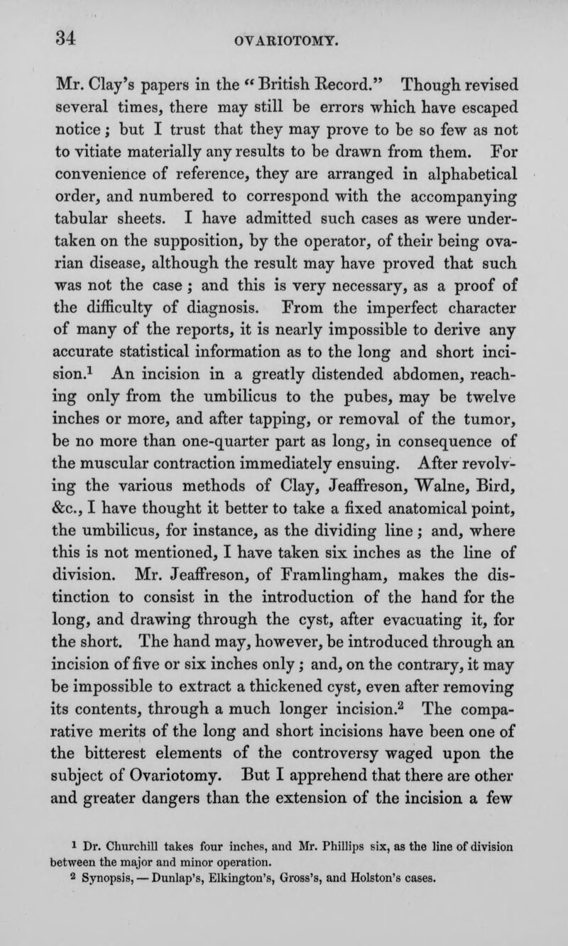 Mr. Clay's papers in the  British Record. Though revised several times, there may still be errors which have escaped notice; but I trust that they may prove to be so few as not to vitiate materially any results to be drawn from them. For convenience of reference, they are arranged in alphabetical order, and numbered to correspond with the accompanying tabular sheets. I have admitted such cases as were under- taken on the supposition, by the operator, of their being ova- rian disease, although the result may have proved that such was not the case; and this is very necessary, as a proof of the difficulty of diagnosis. From the imperfect character of many of the reports, it is nearly impossible to derive any accurate statistical information as to the long and short inci- sion.1 An incision in a greatly distended abdomen, reach- ing only from the umbilicus to the pubes, may be twelve inches or more, and after tapping, or removal of the tumor, be no more than one-quarter part as long, in consequence of the muscular contraction immediately ensuing. After revolv- ing the various methods of Clay, Jeaffreson, Walne, Bird, &c, I have thought it better to take a fixed anatomical point, the umbilicus, for instance, as the dividing line; and, where this is not mentioned, I have taken six inches as the line of division. Mr. Jeaffreson, of Framlingham, makes the dis- tinction to consist in the introduction of the hand for the long, and drawing through the cyst, after evacuating it, for the short. The hand may, however, be introduced through an incision of five or six inches only ; and, on the contrary, it may be impossible to extract a thickened cyst, even after removing its contents, through a much longer incision.2 The compa- rative merits of the long and short incisions have been one of the bitterest elements of the controversy waged upon the subject of Ovariotomy. But I apprehend that there are other and greater dangers than the extension of the incision a few 1 Dr. Churchill takes four inches, and Mr. Phillips six, as the line of division between the major and minor operation. 9 Synopsis, — Dunlap's, Elkington's, Gross's, and Holston's cases.