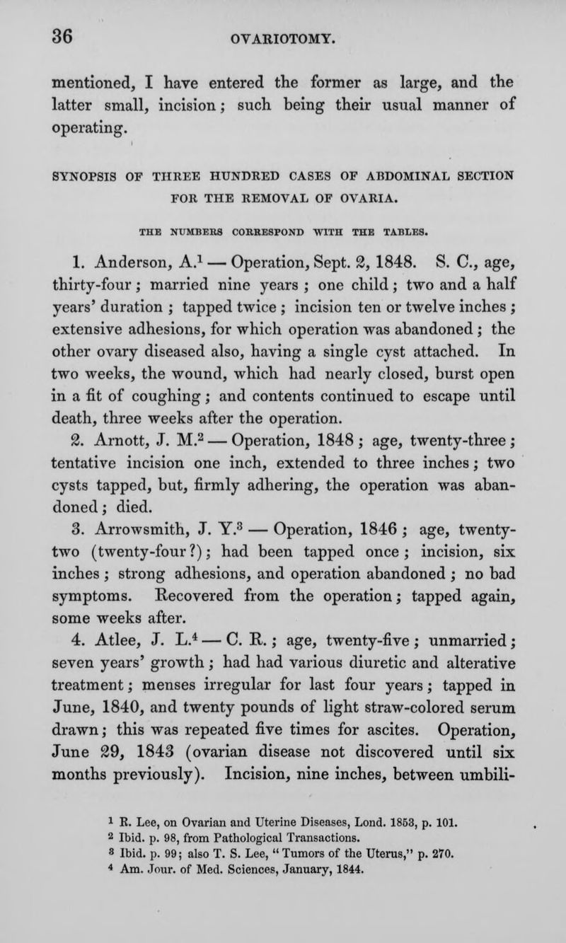 mentioned, I have entered the former as large, and the latter small, incision; such being their usual manner of operating. SYNOPSIS OF THREE HUNDRED CASES OF ABDOMINAL SECTION FOR THE REMOVAL OF OVARIA. THE NUMBERS CORRESPOND WITH THE TABLES. 1. Anderson, A.1 — Operation, Sept. 2, 1848. S. C, age, thirty-four; married nine years ; one child; two and a half years' duration ; tapped twice ; incision ten or twelve inches ; extensive adhesions, for which operation was abandoned ; the other ovary diseased also, having a single cyst attached. In two weeks, the wound, which had nearly closed, burst open in a fit of coughing; and contents continued to escape until death, three weeks after the operation. 2. Arnott, J. M.2 — Operation, 1848 ; age, twenty-three ; tentative incision one inch, extended to three inches; two cysts tapped, but, firmly adhering, the operation was aban- doned ; died. 3. Arrowsmith, J. Y.3 — Operation, 1846 ; age, twenty- two (twenty-four ?); had been tapped once ; incision, six inches ; strong adhesions, and operation abandoned ; no bad symptoms. Recovered from the operation; tapped again, some weeks after. 4. Atlee, J. L.4 — C. It.; age, twenty-five; unmarried; seven years' growth; had had various diuretic and alterative treatment; menses irregular for last four years; tapped in June, 1840, and twenty pounds of light straw-colored serum drawn; this was repeated five times for ascites. Operation, June 29, 1843 (ovarian disease not discovered until six months previously). Incision, nine inches, between umbili- 1 R. Lee, on Ovarian and Uterine Diseases, Lond. 1853, p. 101. 2 Ibid. p. 98, from Pathological Transactions. 8 Ibid. p. 99; also T. S. Lee, Tumors of the Uterus, p. 270. 4 Am. Jour, of Med. Sciences, January, 1844.