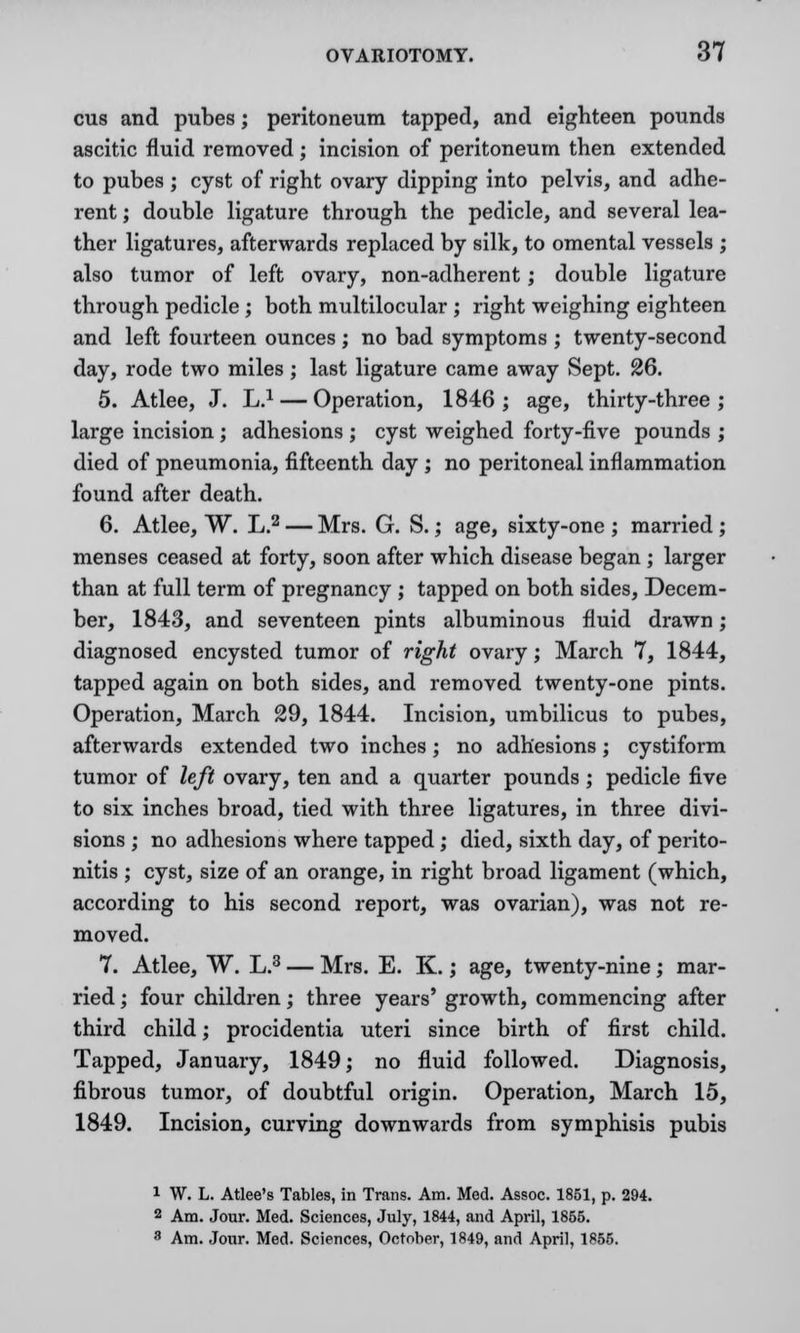 cus and pubes; peritoneum tapped, and eighteen pounds ascitic fluid removed ; incision of peritoneum then extended to pubes ; cyst of right ovary dipping into pelvis, and adhe- rent ; double ligature through the pedicle, and several lea- ther ligatures, afterwards replaced by silk, to omental vessels ; also tumor of left ovary, non-adherent; double ligature through pedicle; both multilocular ; right weighing eighteen and left fourteen ounces ; no bad symptoms ; twenty-second day, rode two miles ; last ligature came away Sept. 26. 5. Atlee, J. L.1 — Operation, 1846 ; age, thirty-three ; large incision ; adhesions ; cyst weighed forty-five pounds ; died of pneumonia, fifteenth day ; no peritoneal inflammation found after death. 6. Atlee, W. L.2 — Mrs. G. S.; age, sixty-one ; married ; menses ceased at forty, soon after which disease began ; larger than at full term of pregnancy ; tapped on both sides, Decem- ber, 1843, and seventeen pints albuminous fluid drawn; diagnosed encysted tumor of right ovary; March 7, 1844, tapped again on both sides, and removed twenty-one pints. Operation, March 29, 1844. Incision, umbilicus to pubes, afterwards extended two inches; no adhesions; cystiform tumor of left ovary, ten and a quarter pounds ; pedicle five to six inches broad, tied with three ligatures, in three divi- sions ; no adhesions where tapped; died, sixth day, of perito- nitis ; cyst, size of an orange, in right broad ligament (which, according to his second report, was ovarian), was not re- moved. 7. Atlee, W. L.3 — Mrs. E. K.; age, twenty-nine; mar- ried ; four children; three years' growth, commencing after third child; procidentia uteri since birth of first child. Tapped, January, 1849; no fluid followed. Diagnosis, fibrous tumor, of doubtful origin. Operation, March 15, 1849. Incision, curving downwards from symphisis pubis 1 W. L. Atlee's Tables, in Trans. Am. Med. Assoc. 1851, p. 294. 2 Am. Jour. Med. Sciences, July, 1844, and April, 1855. 3 Am. Jour. Med. Sciences, October, 1849, and April, 1855.