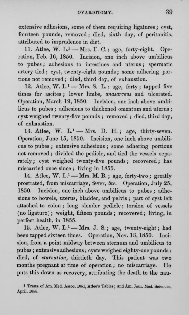 extensive adhesions, some of them requiring ligatures; cyst, fourteen pounds, removed; died, sixth day, of peritonitis, attributed to imprudence in diet. 11. Atlee, W. L.1 —Mrs. F. C.; age, forty-eight. Ope- ration, Feb. 16, 1850. Incision, one inch above umbilicus to pubes; adhesions to intestines and uterus; spermatic artery tied; cyst, twenty-eight pounds; some adhering por- tions not removed; died, third day, of exhaustion. 12. Atlee, W. L.1 — Mrs. S. L.; age, forty ; tapped five times for ascites ; lower limbs, anasarcous and ulcerated. Operation, March 19, 1850. Incision, one inch above umbi- licus to pubes ; adhesions to thickened omentum and uterus ; cyst weighed twenty-five pounds ; removed ; died, third day, of exhaustion. 13. Atlee, W. L.1 — Mrs. D. H. ; age, thirty-seven. Operation, June 15, 1850. Incision, one inch above umbili- cus to pubes ; extensive adhesions ; some adhering portions not removed; divided the pedicle, and tied the vessels sepa- rately ; cyst weighed twenty-five pounds; recovered; has miscarried once since ; living in 1855. 14. Atlee, W. L.1 — Mrs. M. B.; age, forty-two ; greatly prostrated, from miscarriage, fever, &c. Operation, July 25, 1850. Incision, one inch above umbilicus to pubes ; adhe- sions to bowels, uterus, bladder, and pelvis ; part of cyst left attached to colon; long slender pedicle; torsion of vessels (no ligature); weight, fifteen pounds; recovered; living, in perfect health, in 1855. 15. Atlee, W. L.1 — Mrs. J. S.; age, twenty-eight; had been tapped sixteen times. Operation, Nov. 13,1850. Inci- sion, from a point midway between sternum and umbilicus to pubes; extensive adhesions; cysts weighed eighty-one pounds ; died, of starvation, thirtieth day. This patient was two months pregnant at time of operation; no miscarriage. He puts this down as recovery, attributing the death to the nau- i Trans, of Am. Med. Assoc. 1851, Atlee's Tables; and Am. Jour. Med. Sciences, April, 1855.