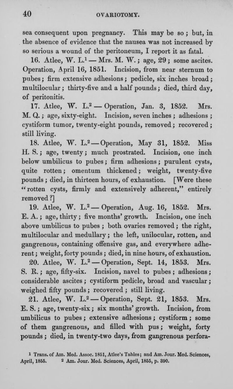 sea consequent upon pregnancy. This may be so j but, in the absence of evidence that the nausea was not increased by so serious a wound of the peritoneum, I report it as fatal. 16. Atlee, W. L.1 — Mrs. M. W.; age, 29 ; some ascites. Operation, April 16, 1851. Incision, from near sternum to pubes; firm extensive adhesions; pedicle, six inches broad; multilocular; thirty-five and a half pounds; died, third day, of peritonitis. IT. Atlee, W. L.2 — Operation, Jan. 3, 1852. Mrs. M. Q.; age, sixty-eight. Incision, seven inches ; adhesions ; cystiform tumor, twenty-eight pounds, removed; recovered; still living. 18. Atlee, W. L.2 — Operation, May 31, 1852. Miss H. S.; age, twenty; much prostrated. Incision, one inch below umbilicus to pubes; firm adhesions; purulent cysts, quite rotten; omentum thickened; weight, twenty-five pounds ; died, in thirteen hours, of exhaustion. [Were these rotten cysts, firmly and extensively adherent, entirely removed ?] 19. Atlee, W. L.2 — Operation, Aug. 16, 1852. Mrs. E. A.; age, thirty; five months' growth. Incision, one inch above umbilicus to pubes ; both ovaries removed; the right, multilocular and medullary; the left, unilocular, rotten, and gangrenous, containing offensive gas, and everywhere adhe- rent ; weight, forty pounds; died, in nine hours, of exhaustion. 20. Atlee, W. L.2 — Operation, Sept. 14, 1853. Mrs. S. R.; age, fifty-six. Incision, navel to pubes ; adhesions; considerable ascites; cystiform pedicle, broad and vascular; weighed fifty pounds; recovered ; still living. 21. Atlee, W. L.2 — Operation, Sept. 21, 1853. Mrs. E. S.; age, twenty-six; six months' growth. Incision, from umbilicus to pubes; extensive adhesions; cystiform; some of them gangrenous, and filled with pus; weight, forty pounds ; died, in twenty-two days, from gangrenous perfora- i Trans, of Am. Med. Assoc. 1851, Atlee's Tables; and Am. Jour. Med. Sciences, April, 1855. 2 Am. Jour. Med. Sciences, April, 1855, p. 390.