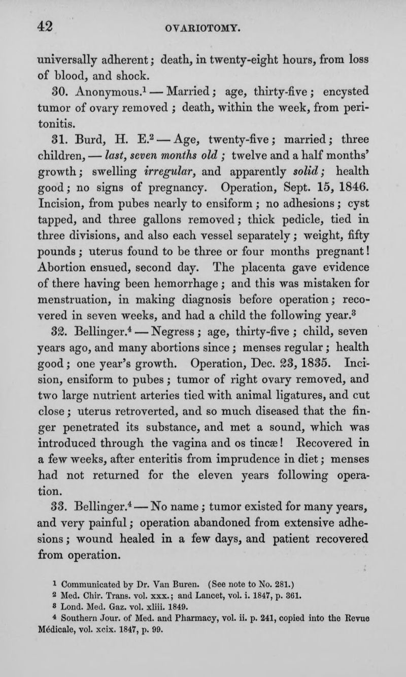 universally adherent; death, in twenty-eight hours, from loss of blood, and shock. 30. Anonymous.1 — Married; age, thirty-five ; encysted tumor of ovary removed ; death, within the week, from peri- tonitis. 31. Burd, H. E.2 — Age, twenty-five; married; three children, — last, seven months old ; twelve and a half months' growth; swelling irregular, and apparently solid; health good; no signs of pregnancy. Operation, Sept. 15, 1846. Incision, from pubes nearly to ensiform ; no adhesions ; cyst tapped, and three gallons removed; thick pedicle, tied in three divisions, and also each vessel separately; weight, fifty pounds; uterus found to be three or four months pregnant! Abortion ensued, second day. The placenta gave evidence of there having been hemorrhage ; and this was mistaken for menstruation, in making diagnosis before operation; reco- vered in seven weeks, and had a child the following year.3 32. Bellinger.4 — Negress; age, thirty-five ; child, seven years ago, and many abortions since; menses regular; health good; one year's growth. Operation, Dec. 23, 1835. Inci- sion, ensiform to pubes; tumor of right ovary removed, and two large nutrient arteries tied with animal ligatures, and cut close; uterus retroverted, and so much diseased that the fin- ger penetrated its substance, and met a sound, which was introduced through the vagina and os tincae! Recovered in a few weeks, after enteritis from imprudence in diet; menses had not returned for the eleven years following opera- tion. 33. Bellinger.4 — No name; tumor existed for many years, and very painful; operation abandoned from extensive adhe- sions ; wound healed in a few days, and patient recovered from operation. 1 Communicated by Dr. Van Buren. (See note to No. 281.) 2 Med. Chir. Trans, vol. xxx.; and Lancet, vol. i. 1847, p. 361. 8 Lond. Med. Gaz. vol. xliii. 1849. 4 Southern Jour, of Med. and Pharmacy, vol. ii. p. 241, copied into the Revue Me'dicale, vol. xcix. 1847, p. 99.