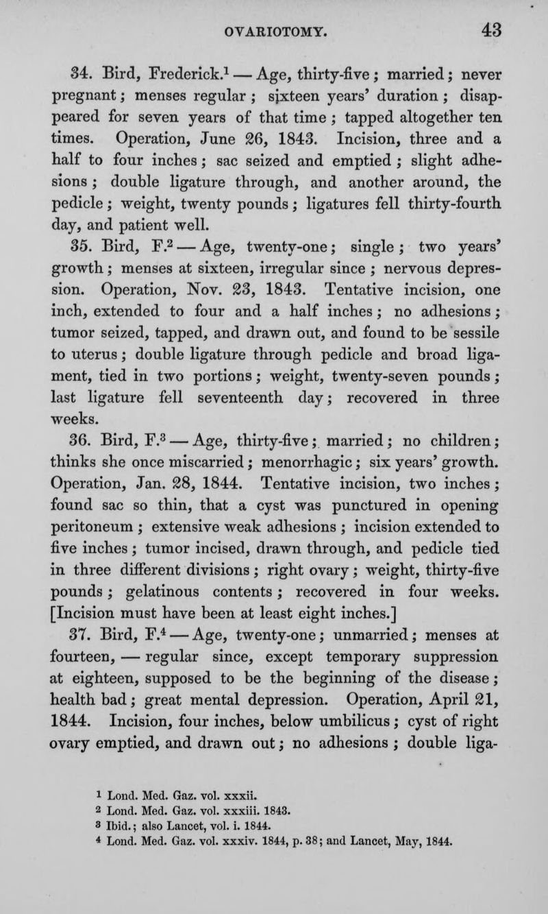 34. Bird, Frederick.1 — Age, thirty-five ; married; never pregnant; menses regular ; sixteen years' duration ; disap- peared for seven years of that time ; tapped altogether ten times. Operation, June 26, 1843. Incision, three and a half to four inches; sac seized and emptied ; slight adhe- sions ; double ligature through, and another around, the pedicle; weight, twenty pounds; ligatures fell thirty-fourth day, and patient well. 35. Bird, F.2 — Age, twenty-one; single ; two years' growth; menses at sixteen, irregular since ; nervous depres- sion. Operation, Nov. 23, 1843. Tentative incision, one inch, extended to four and a half inches; no adhesions; tumor seized, tapped, and drawn out, and found to be sessile to uterus; double ligature through pedicle and broad liga- ment, tied in two portions; weight, twenty-seven pounds; last ligature fell seventeenth day; recovered in three weeks. 36. Bird, F.3 — Age, thirty-five; married; no children; thinks she once miscarried; menorrhagic; six years' growth. Operation, Jan. 28, 1844. Tentative incision, two inches; found sac so thin, that a cyst was punctured in opening peritoneum ; extensive weak adhesions ; incision extended to five inches; tumor incised, drawn through, and pedicle tied in three different divisions; right ovary; weight, thirty-five pounds; gelatinous contents; recovered in four weeks. [Incision must have been at least eight inches.] 37. Bird, F.4 — Age, twenty-one; unmarried; menses at fourteen, — regular since, except temporary suppression at eighteen, supposed to be the beginning of the disease; health bad; great mental depression. Operation, April 21, 1844. Incision, four inches, below umbilicus; cyst of right ovary emptied, and drawn out; no adhesions ; double liga- 1 Lond. Med. Gaz. vol. xxxii. 2 Lond. Med. Gaz. vol. xxxiii. 1843. 8 Ibid.; also Lancet, vol. i. 1844. 4 Lond. Med. Gaz. vol. xxxiv. 1844, p. 38; and Lancet, May, 1844.