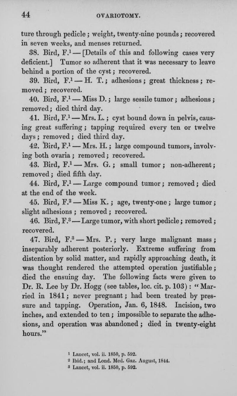 ture through pedicle ; weight, twenty-nine pounds; recovered in seven weeks, and menses returned. 38. Bird, F.1 — [Details of this and following cases very- deficient.] Tumor so adherent that it was necessary to leave behind a portion of the cyst; recovered. 39. Bird, F.1 — H. T.; adhesions; great thickness; re- moved ; recovered. 40. Bird, F.1 — Miss D.; large sessile tumor; adhesions ; removed; died third day. 41. Bird, F.1 — Mrs. L.; cyst bound down in pelvis, caus- ing great suffering; tapping required every ten or twelve days ; removed ; died third day. 42. !Bird, F.1 — Mrs. H.; large compound tumors, involv- ing both ovaria ; removed; recovered. 43. Bird, F.1 — Mrs. G. ; small tumor ; non-adherent; removed; died fifth day. 44. Bird, F.1 — Large compound tumor; removed; died at the end of the week. 45. Bird, F.2 — Miss K. ; age, twenty-one ; large tumor; slight adhesions ; removed ; recovered. 46. Bird, F.3 — Large tumor, with short pedicle; removed; recovered. 47. Bird, F.8 — Mrs. P.; very large malignant mass ; inseparably adherent posteriorly. Extreme suffering from distention by solid matter, and rapidly approaching death, it was thought rendered the attempted operation justifiable; died the ensuing day. The following facts were given to Dr. K. Lee by Dr. Hogg (see tables, loc. cit. p. 103) :  Mar- ried in 1841; never pregnant; had been treated by pres- sure and tapping. Operation, Jan. 6, 1848. Incision, two inches, and extended to ten; impossible to separate the adhe- sions, and operation was abandoned ; died in twenty-eight hours. 1 Lancet, vol. ii. 1850, p. 592. 2 Ibid.; and Loud. Med. Gaz. August, 1844.