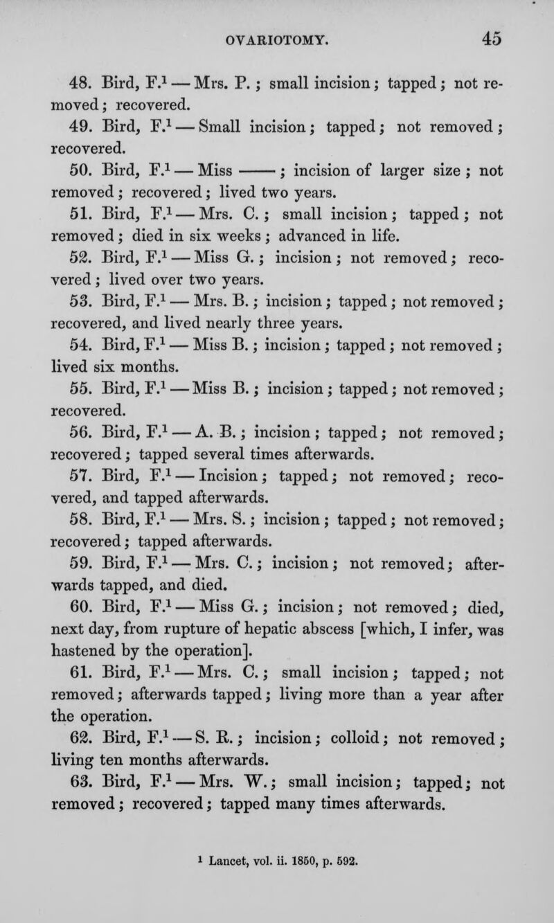 48. Bird, F.1 — Mrs. P. ; small incision; tapped; not re- moved; recovered. 49. Bird, F.1 — Small incision; tapped; not removed ; recovered. 50. Bird, F.1 — Miss ; incision of larger size ; not removed ; recovered; lived two years. 51. Bird, F.1 — Mrs. C.; small incision; tapped; not removed ; died in six weeks ; advanced in life. 52. Bird, F.1 — Miss G.; incision ; not removed; reco- vered ; lived over two years. 53. Bird, F.1 — Mrs. B.; incision; tapped; not removed ; recovered, and lived nearly three years. 54. Bird, F.1 — Miss B.; incision; tapped ; not removed ; lived six months. 55. Bird, F.1 —Miss B.; incision ; tapped; not removed ; recovered. 56. Bird, F.1 — A. B.; incision ; tapped; not removed; recovered; tapped several times afterwards. 57. Bird, F.1 — Incision; tapped; not removed; reco- vered, and tapped afterwards. 58. Bird, F.1 — Mrs. S.; incision ; tapped; not removed; recovered; tapped afterwards. 59. Bird, F.1 — Mrs. C.; incision; not removed; after- wards tapped, and died. 60. Bird, F.1 — Miss G.; incision; not removed; died, next day, from rupture of hepatic abscess [which, I infer, was hastened by the operation]. 61. Bird, F.1 — Mrs. C.; small incision; tapped; not removed; afterwards tapped; living more than a year after the operation. 62. Bird, F.1 — S. R.; incision; colloid; not removed ; living ten months afterwards. 63. Bird, F.1 — Mrs. ~W.; small incision; tapped; not removed; recovered; tapped many times afterwards.