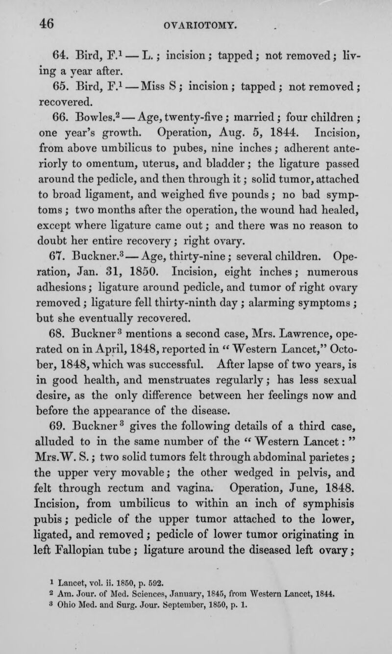 64. Bird, F.1 — L.; incision ; tapped ; not removed; liv- ing a year after. 65. Bird, F.1—Miss S ; incision; tapped; not removed ; recovered. 66. Bowles.2 — Age, twenty-five; married; four children ; one year's growth. Operation, Aug. 5, 1844. Incision, from above umbilicus to pubes, nine inches; adherent ante- riorly to omentum, uterus, and bladder; the ligature passed around the pedicle, and then through it; solid tumor, attached to broad ligament, and weighed five pounds; no bad symp- toms ; two months after the operation, the wound had healed, except where ligature came out; and there was no reason to doubt her entire recovery; right ovary. 67. Buckner.3 — Age, thirty-nine; several children. Ope- ration, Jan. 31, 1850. Incision, eight inches; numerous adhesions; ligature around pedicle, and tumor of right ovary removed; ligature fell thirty-ninth day ; alarming symptoms ; but she eventually recovered. 68. Buckner3 mentions a second case, Mrs. Lawrence, ope- rated on in April, 1848, reported in  Western Lancet, Octo- ber, 1848, which was successful. After lapse of two years, is in good health, and menstruates regularly; has less sexual desire, as the only difference between her feelings now and before the appearance of the disease. 69. Buckner3 gives the following details of a third case, alluded to in the same number of the  Western Lancet:  Mrs.W. S.; two solid tumors felt through abdominal parietes; the upper very movable; the other wedged in pelvis, and felt through rectum and vagina. Operation, June, 1848. Incision, from umbilicus to within an inch of symphisis pubis; pedicle of the upper tumor attached to the lower, ligated, and removed; pedicle of lower tumor originating in left Fallopian tube; ligature around the diseased left ovary; 1 Lancet, vol. ii. 1850, p. 592. 2 Am. Jour, of Med. Sciences, January, 1845, from Western Lancet, 1844. 3 Ohio Med. and Surg. Jour. September, 1850, p. 1.