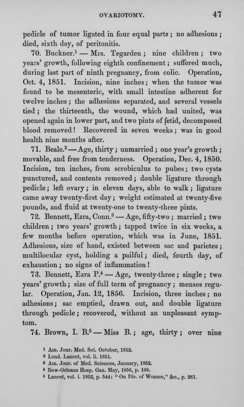 pedicle of tumor ligated in four equal parts ; no adhesions ; died, sixth day, of peritonitis. 70. Buckner.1 — Mrs. Tegarden ; nine children ; two years' growth, following eighth confinement; suffered much, during last part of ninth pregnancy, from colic. Operation, Oct. 4, 1851. Incision, nine inches; when the tumor was found to be mesenteric, with small intestine adherent for twelve inches; the adhesions separated, and several vessels tied ; the thirteenth, the wound, which had united, was opened again in lower part, and two pints of fetid, decomposed blood removed! Recovered in seven weeks; was in good health nine months after. 71. Beale.2 — Age, thirty ; unmarried; one year's growth ; movable, and free from tenderness. Operation, Dec. 4, 1850. Incision, ten inches, from scrobiculus to pubes; two cysts punctured, and contents removed; double ligature through pedicle; left ovary; in eleven days, able to walk; ligature came away twenty-first day; weight estimated at twenty-five pounds, and fluid at twenty-one to twenty-three pints. 72. Bennett, Ezra, Conn.3 — Age, fifty-two ; married ; two children; two years' growth; tapped twice in six weeks, a few months before operation, which was in June, 1851. Adhesions, size of hand, existed between sac and parietes ; multilocular cyst, holding a pailful; died, fourth day, of exhaustion; no signs of inflammation ! 73. Bennett, Ezra P.4 — Age, twenty-three ; single ; two years' growth; size of full term of pregnancy; menses regu- lar. Operation, Jan. 12, 1856. Incision, three inches; no adhesions; sac emptied, drawn out, and double ligature through pedicle; recovered, without an unpleasant symp- tom. 74. Brown, I. B.6 — Miss B.; age, thirty ; over nine i Am. Jour. Med. Sci. October, 1852. 2 Lond. Lancet, vol. ii. 1851. 8 Am. Jour, of Med. Sciences, January, 1852. 4 New-Orleans Hosp. Gaz. May, 1856, p. 166. 6 Lancet, vol. i. 1852, p. 544;  On Pis. of Women, &c, p. 261.