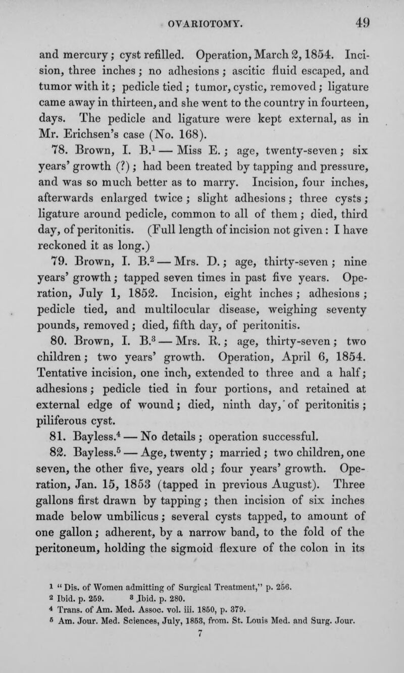 and mercury; cyst refilled. Operation, March 2,1854. Inci- sion, three inches; no adhesions ; ascitic fluid escaped, and tumor with it; pedicle tied ; tumor, cystic, removed; ligature came away in thirteen, and she went to the country in fourteen, days. The pedicle and ligature were kept external, as in Mr. Erichsen's case (No. 168). 78. Brown, I. B.1 — Miss E. ; age, twenty-seven; six years' growth (?); had been treated by tapping and pressure, and was so much better as to marry. Incision, four inches, afterwards enlarged twice ; slight adhesions; three cysts; ligature around pedicle, common to all of them; died, third day, of peritonitis. (Full length of incision not given: I have reckoned it as long.) 79. Brown, I. B.2 — Mrs. D.; age, thirty-seven ; nine years' growth; tapped seven times in past five years. Ope- ration, July 1, 1852. Incision, eight inches ; adhesions ; pedicle tied, and multilocular disease, weighing seventy pounds, removed; died, fifth day, of peritonitis. 80. Brown, I. B.3 — Mrs. R.; age, thirty-seven; two children; two years' growth. Operation, April 6, 1854. Tentative incision, one inch, extended to three and a half; adhesions; pedicle tied in four portions, and retained at external edge of wound; died, ninth day,' of peritonitis ; piliferous cyst. 81. Bayless.4 — No details; operation successful. 82. Bayless.5 — Age, twenty ; married ; two children, one seven, the other five, years old; four years' growth. Ope- ration, Jan. 15, 1853 (tapped in previous August). Three gallons first drawn by tapping; then incision of six inches made below umbilicus; several cysts tapped, to amount of one gallon; adherent, by a narrow band, to the fold of the peritoneum, holding the sigmoid flexure of the colon in its i  Dis. of Women admitting of Surgical Treatment, p. 256. 2 Ibid. p. 259. 8 Jbid. p. 280. 4 Trans, of Am. Med. Assoc, vol. iii. 1850, p. 379. 6 Am. Jour. Med. Sciences, July, 1853, from. St. Louis Med. and Surg. Jour. 7