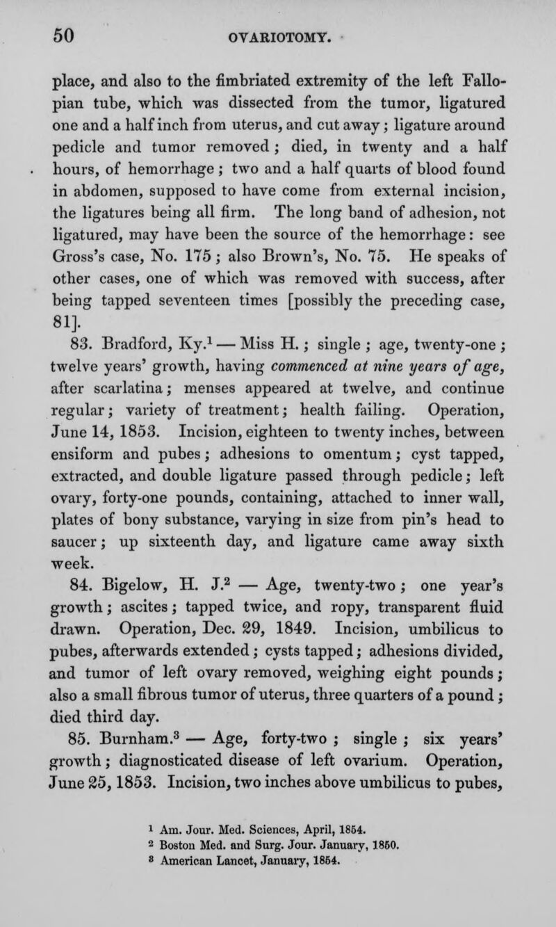 place, and also to the fimbriated extremity of the left Fallo- pian tube, which was dissected from the tumor, ligatured one and a half inch from uterus, and cut away; ligature around pedicle and tumor removed ; died, in twenty and a half hours, of hemorrhage ; two and a half quarts of blood found in abdomen, supposed to have come from external incision, the ligatures being all firm. The long band of adhesion, not ligatured, may have been the source of the hemorrhage: see Gross's case, No. 175; also Brown's, No. 75. He speaks of other cases, one of which was removed with success, after being tapped seventeen times [possibly the preceding case, 81]. 83. Bradford, Ky.1 — Miss H.; single ; age, twenty-one ; twelve years' growth, having commenced at nine years of age, after scarlatina; menses appeared at twelve, and continue regular; variety of treatment; health failing. Operation, June 14, 1853. Incision, eighteen to twenty inches, between ensiform and pubes; adhesions to omentum; cyst tapped, extracted, and double ligature passed through pedicle; left ovary, forty-one pounds, containing, attached to inner wall, plates of bony substance, varying in size from pin's head to saucer; up sixteenth day, and ligature came away sixth week. 84. Bigelow, H. J.2 — Age, twenty-two ; one year's growth; ascites; tapped twice, and ropy, transparent fluid drawn. Operation, Dec. 29, 1849. Incision, umbilicus to pubes, afterwards extended; cysts tapped; adhesions divided, and tumor of left ovary removed, weighing eight pounds; also a small fibrous tumor of uterus, three quarters of a pound; died third day. 85. Burnham.3 — Age, forty-two ; single ; six years' growth; diagnosticated disease of left ovarium. Operation, June 25,1853. Incision, two inches above umbilicus to pubes, 1 Am. Jour. Med. Sciences, April, 1854. 2 Boston Med. and Surg. Jour. January, 1860. 8 American Lancet, January, 1854.