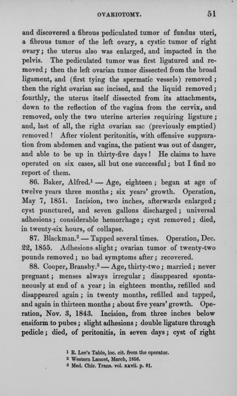 and discovered a fibrous pediculated tumor of fundus uteri, a fibrous tumor of the left ovary, a cystic tumor of right ovary; the uterus also was enlarged, and impacted in the pelvis. The pediculated tumor was first ligatured and re- moved ; then the left ovarian tumor dissected from the broad ligament, and (first tying the spermatic vessels) removed; then the right ovarian sac incised, and the liquid removed; fourthly, the uterus itself dissected from its attachments, down to the reflection of the vagina from the cervix, and removed, only the two uterine arteries requiring ligature ; and, last of all, the right ovarian sac (previously emptied) removed ! After violent peritonitis, with offensive suppura- tion from abdomen and vagina, the patient was out of danger, and able to be up in thirty-five days! He claims to have operated on six cases, all but one successful; but I find no report of them. 86. Baker, Alfred.1 — Age, eighteen ; began at age of twelve years three months; six years' growth. Operation, May 7, 1851. Incision, two inches, afterwards enlarged; cyst punctured, and seven gallons discharged; universal adhesions; considerable hemorrhage; cyst removed; died, in twenty-six hours, of collapse. 87. Blackmail.2 — Tapped several times. Operation, Dec. 22, 1855. Adhesions slight; ovarian tumor of twenty-two pounds removed ; no bad symptoms after ; recovered. 88. Cooper, Bransby.3 — Age, thirty-two ; married ; never pregnant; menses always irregular; disappeared sponta- neously at end of a year; in eighteen months, refilled and disappeared again ; in twenty months, refilled and tapped, and again in thirteen months ; about five years' growth. Ope- ration, Nov. 3, 1843. Incision, from three inches below ensiform to pubes; slight adhesions ; double ligature through pedicle; died, of peritonitis, in seven days; cyst of right 1 R. Lee's Table, loc. cit. from the operator. 2 Western Lancet, March, 1866. 8 Med. Chir. Trans, vol. xxvii. p. 81.