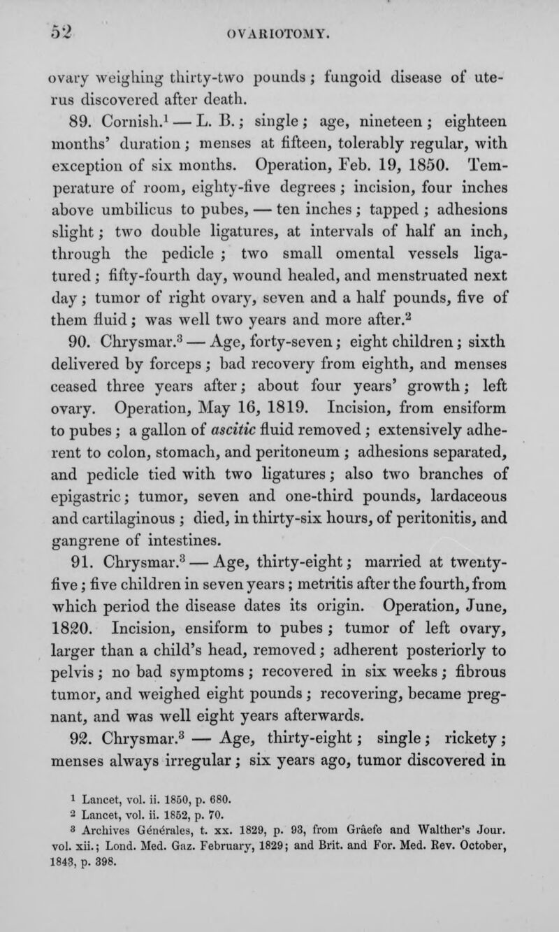 ovary weighing thirty-two pounds ; fungoid disease of ute- rus discovered after death. 89. Cornish.1 — L. U.; single ; age, nineteen ; eighteen months' duration; menses at fifteen, tolerably regular, with exception of six months. Operation, Feb. 19, 1850. Tem- perature of room, eighty-live degrees ; incision, four inches above umbilicus to pubes, — ten inches ; tapped ; adhesions slight; two double ligatures, at intervals of half an inch, through the pedicle ; two small omental vessels liga- tured ; fifty-fourth day, wound healed, and menstruated next day; tumor of right ovary, seven and a half pounds, five of them fluid; was well two years and more after.2 90. Chrysmar.3 — Age, forty-seven; eight children; sixth delivered by forceps ; bad recovery from eighth, and menses ceased three years after; about four years' growth; left ovary. Operation, May 16, 1819. Incision, from ensiform to pubes ; a gallon of ascitic fluid removed ; extensively adhe- rent to colon, stomach, and peritoneum ; adhesions separated, and pedicle tied with two ligatures; also two branches of epigastric; tumor, seven and one-third pounds, lardaceous and cartilaginous ; died, in thirty-six hours, of peritonitis, and gangrene of intestines. 91. Chrysmar.3 — Age, thirty-eight; married at twenty- five ; five children in seven years; metritis after the fourth, from which period the disease dates its origin. Operation, June, 1820. Incision, ensiform to pubes ; tumor of left ovary, larger than a child's head, removed; adherent posteriorly to pelvis; no bad symptoms; recovered in six weeks; fibrous tumor, and weighed eight pounds ; recovering, became preg- nant, and was well eight years afterwards. 92. Chrysmar.3 — Age, thirty-eight; single ; rickety ; menses always irregular; six years ago, tumor discovered in i Lancet, vol. ii. 1850, p. 680. 2 Lancet, vol. ii. 1852, p. 70. 3 Archives Ge^rales, t. xx. 1829, p. 93, from Graefe and Walther's Jour, vol. xii.; Lond. Med. Gaz. February, 1829; and Brit, and For. Med. Rev. October, 1843, p. 398.