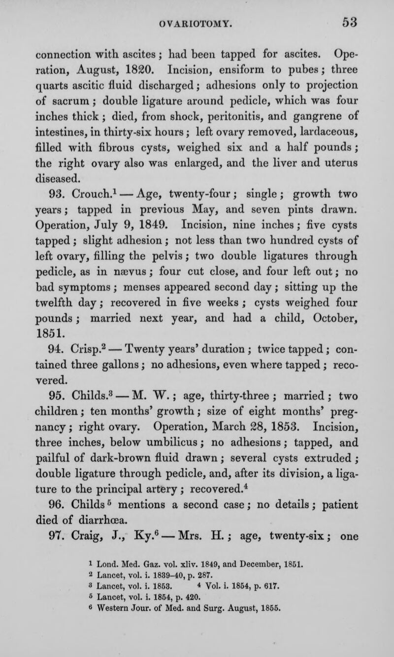 connection with ascites ; had been tapped for ascites. Ope- ration, August, 1820. Incision, ensiform to pubes; three quarts ascitic fluid discharged; adhesions only to projection of sacrum; double ligature around pedicle, which was four inches thick ; died, from shock, peritonitis, and gangrene of intestines, in thirty-six hours; left ovary removed, lardaceous, filled with fibrous cysts, weighed six and a half pounds ; the right ovary also was enlarged, and the liver and uterus diseased. 93. Crouch.1 — Age, twenty-four ; single ; growth two years; tapped in previous May, and seven pints drawn. Operation, July 9, 1849. Incision, nine inches; five cysts tapped ; slight adhesion; not less than two hundred cysts of left ovary, filling the pelvis; two double ligatures through pedicle, as in naevus; four cut close, and four left out; no bad symptoms ; menses appeared second day; sitting up the twelfth day; recovered in five weeks ; cysts weighed four pounds; married next year, and had a child, October, 1851. 94. Crisp.2 — Twenty years' duration ; twice tapped; con- tained three gallons; no adhesions, even where tapped; reco- vered. 95. Childs.3 — M. W.; age, thirty-three ; married ; two children; ten months' growth; size of eight months' preg- nancy ; right ovary. Operation, March 28, 1853. Incision, three inches, below umbilicus; no adhesions; tapped, and pailful of dark-brown fluid drawn; several cysts extruded ; double ligature through pedicle, and, after its division, a liga- ture to the principal artery ; recovered.4 96. Childs5 mentions a second case; no details; patient died of diarrhoea. 97. Craig, J., Ky.6 — Mrs. H.; age, twenty-six; one 1 Lond. Med. Gaz. vol. xliv. 1849, and December, 1851. 2 Lancet, vol. i. 1839-40, p. 287. 3 Lancet, vol. i. 1853. « Vol. i. 1854, p. 617. 5 Lancet, vol. i. 1864, p. 420. 6 Western Jour, of Med. and Surg. August, 1855.