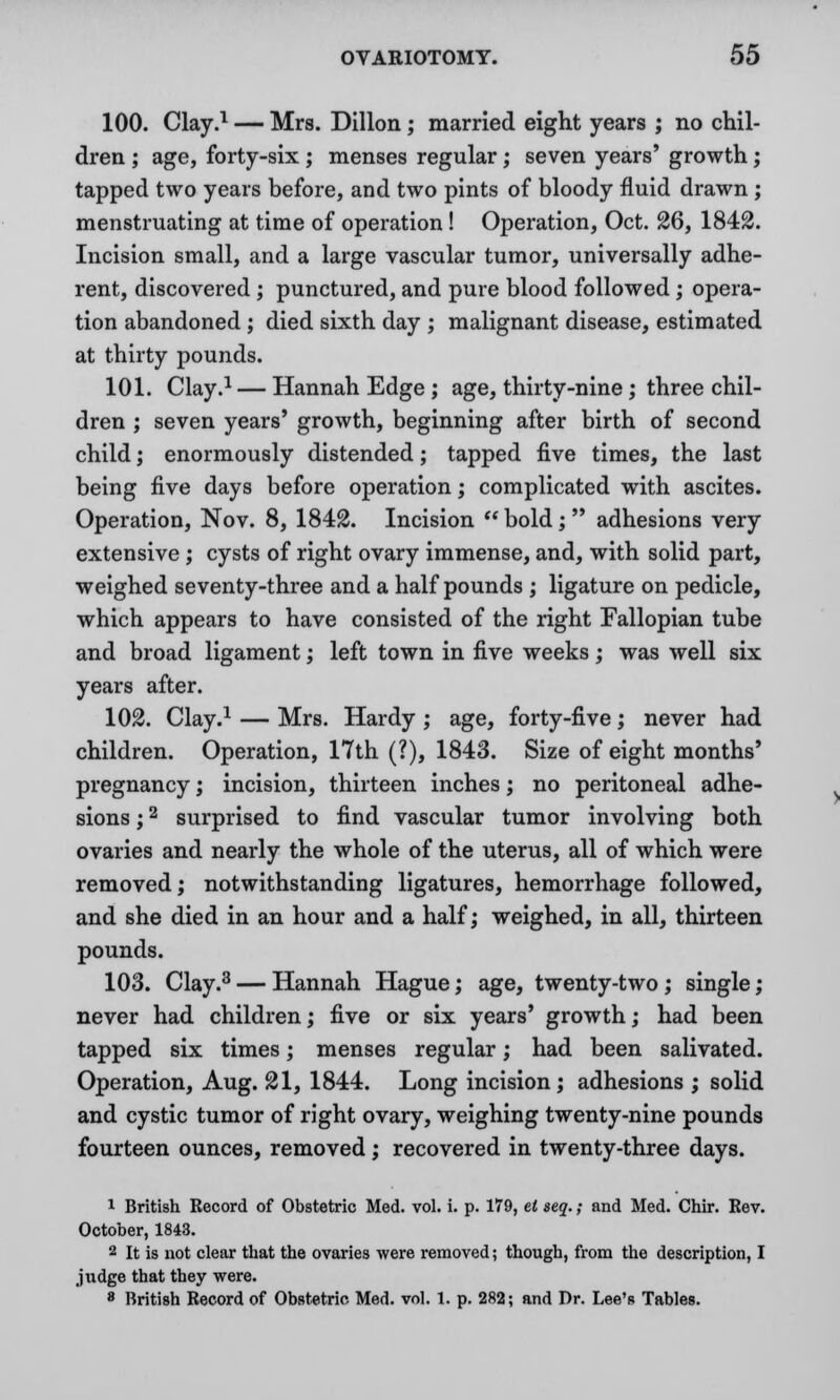 100. Clay.1 — Mrs. Dillon; married eight years ; no chil- dren ; age, forty-six ; menses regular; seven years' growth; tapped two years before, and two pints of bloody fluid drawn ; menstruating at time of operation! Operation, Oct. 26, 1842. Incision small, and a large vascular tumor, universally adhe- rent, discovered; punctured, and pure blood followed; opera- tion abandoned ; died sixth day ; malignant disease, estimated at thirty pounds. 101. Clay.1 — Hannah Edge ; age, thirty-nine; three chil- dren ; seven years' growth, beginning after birth of second child; enormously distended; tapped five times, the last being five days before operation; complicated with ascites. Operation, Nov. 8, 1842. Incision bold; adhesions very extensive; cysts of right ovary immense, and, with solid part, weighed seventy-three and a half pounds ; ligature on pedicle, which appears to have consisted of the right Fallopian tube and broad ligament; left town in five weeks; was well six years after. 102. Clay.1 — Mrs. Hardy ; age, forty-five; never had children. Operation, 17th (?), 1843. Size of eight months' pregnancy; incision, thirteen inches ; no peritoneal adhe- sions ;2 surprised to find vascular tumor involving both ovaries and nearly the whole of the uterus, all of which were removed; notwithstanding ligatures, hemorrhage followed, and she died in an hour and a half; weighed, in all, thirteen pounds. 103. Clay.3 — Hannah Hague; age, twenty-two; single; never had children; five or six years' growth; had been tapped six times; menses regular; had been salivated. Operation, Aug. 21, 1844. Long incision; adhesions ; solid and cystic tumor of right ovary, weighing twenty-nine pounds fourteen ounces, removed; recovered in twenty-three days. 1 British Record of Obstetric Med. vol. i. p. 179, et seq.; and Med. Chir. Rev. October, 1843. 2 It is not clear that the ovaries were removed; though, from the description, I judge that they were. » British Record of Obstetric Med. vol. 1. p. 282; and Dr. Lee's Tables.
