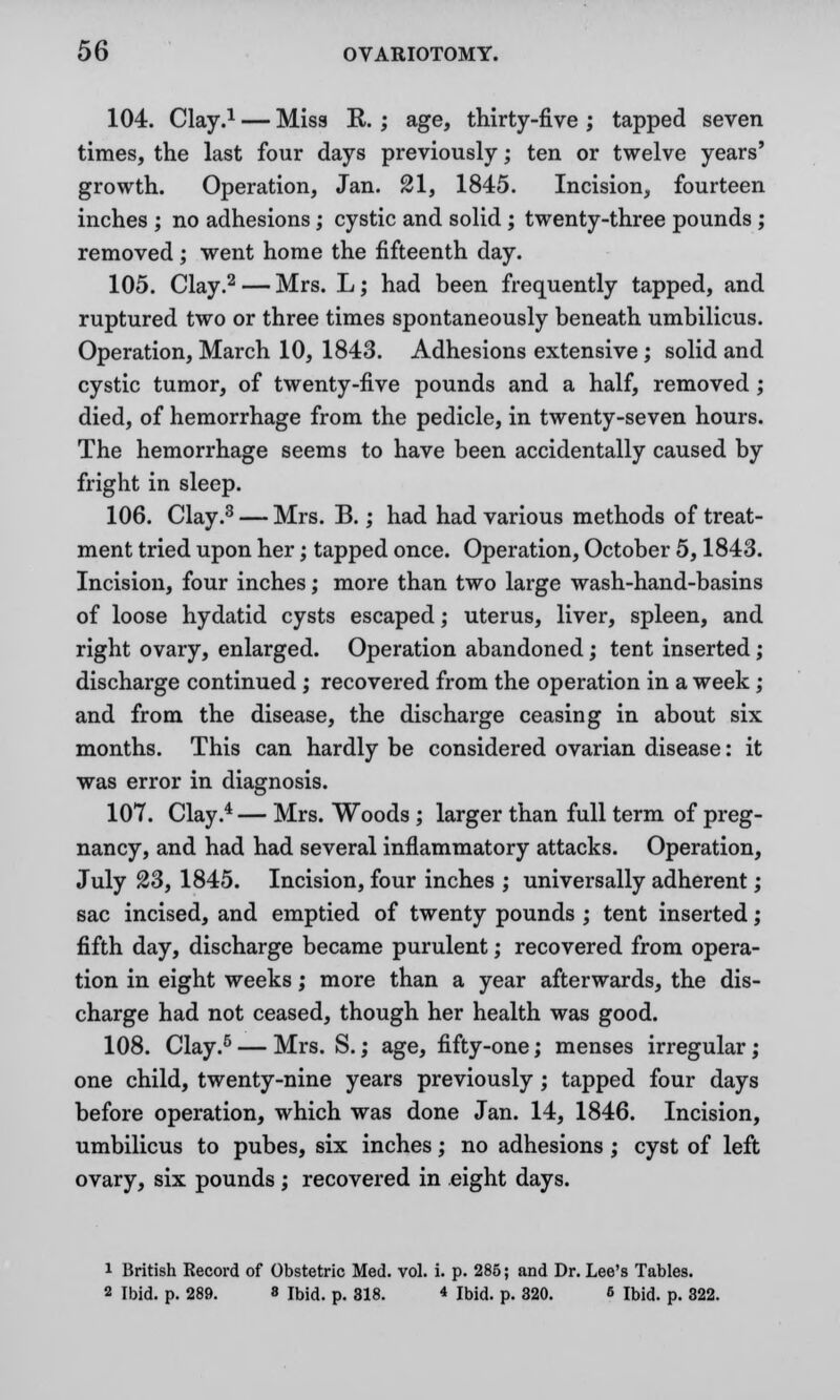 104. Clay.1 — Miss R. ; age, thirty-five ; tapped seven times, the last four days previously; ten or twelve years' growth. Operation, Jan. 21, 1845. Incision, fourteen inches ; no adhesions; cystic and solid; twenty-three pounds ; removed; went home the fifteenth day. 105. Clay.2 — Mrs. L; had been frequently tapped, and ruptured two or three times spontaneously beneath umbilicus. Operation, March 10, 1843. Adhesions extensive; solid and cystic tumor, of twenty-five pounds and a half, removed; died, of hemorrhage from the pedicle, in twenty-seven hours. The hemorrhage seems to have been accidentally caused by fright in sleep. 106. Clay.3 — Mrs. B.; had had various methods of treat- ment tried upon her; tapped once. Operation, October 5,1843. Incision, four inches; more than two large wash-hand-basins of loose hydatid cysts escaped; uterus, liver, spleen, and right ovary, enlarged. Operation abandoned; tent inserted; discharge continued ; recovered from the operation in a week; and from the disease, the discharge ceasing in about six months. This can hardly be considered ovarian disease: it was error in diagnosis. 107. Clay.4 — Mrs. Woods ; larger than full term of preg- nancy, and had had several inflammatory attacks. Operation, July 23, 1845. Incision, four inches ; universally adherent; sac incised, and emptied of twenty pounds ; tent inserted; fifth day, discharge became purulent; recovered from opera- tion in eight weeks; more than a year afterwards, the dis- charge had not ceased, though her health was good. 108. Clay.5 — Mrs. S.; age, fifty-one; menses irregular; one child, twenty-nine years previously; tapped four days before operation, which was done Jan. 14, 1846. Incision, umbilicus to pubes, six inches; no adhesions; cyst of left ovary, six pounds; recovered in eight days. i British Record of Obstetric Med. vol. i. p. 285; and Dr. Lee's Tables. 2 Ibid. p. 289. » ibid. p. 818. * Ibid. p. 320. 6 Ibid. p. 322.