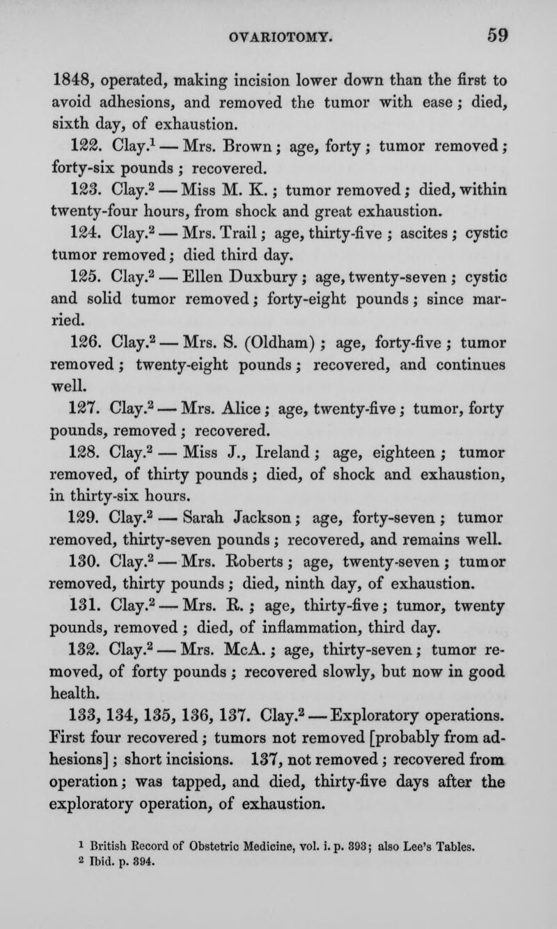 1848, operated, making incision lower down than the first to avoid adhesions, and removed the tumor with ease; died, sixth day, of exhaustion. 122. Clay.1 — Mrs. Brown; age, forty ; tumor removed ; forty-six pounds ; recovered. 123. Clay.2 — Miss M. K.; tumor removed; died, within twenty-four hours, from shock and great exhaustion. 124. Clay.2 — Mrs. Trail; age, thirty-five ; ascites ; cystic tumor removed; died third day. 125. Clay.2 — Ellen Duxbury ; age, twenty-seven ; cystic and solid tumor removed; forty-eight pounds; since mar- ried. 126. Clay.2 — Mrs. S. (Oldham) ; age, forty-five ; tumor removed; twenty-eight pounds; recovered, and continues well. 127. Clay.2 — Mrs. Alice; age, twenty-five; tumor, forty pounds, removed; recovered. 128. Clay.2 — Miss J., Ireland ; age, eighteen ; tumor removed, of thirty pounds; died, of shock and exhaustion, in thirty-six hours. 129. Clay.2 — Sarah Jackson; age, forty-seven ; tumor removed, thirty-seven pounds; recovered, and remains well. 130. Clay.2 — Mrs. Roberts; age, twenty-seven; tumor removed, thirty pounds; died, ninth day, of exhaustion. 131. Clay.2 — Mrs. R. ; age, thirty-five; tumor, twenty pounds, removed; died, of inflammation, third day. 132. Clay.2 — Mrs. McA.; age, thirty-seven; tumor re- moved, of forty pounds ; recovered slowly, but now in good health. 133. 134, 135, 136, 137. Clay.2 — Exploratory operations. First four recovered ; tumors not removed [probably from ad- hesions] ; short incisions. 137, not removed; recovered from operation; was tapped, and died, thirty-five days after the exploratory operation, of exhaustion. 1 British Record of Obstetric Medicine, vol. i. p. 393; also Lee's Tables. 2 Ibid. p. 394.