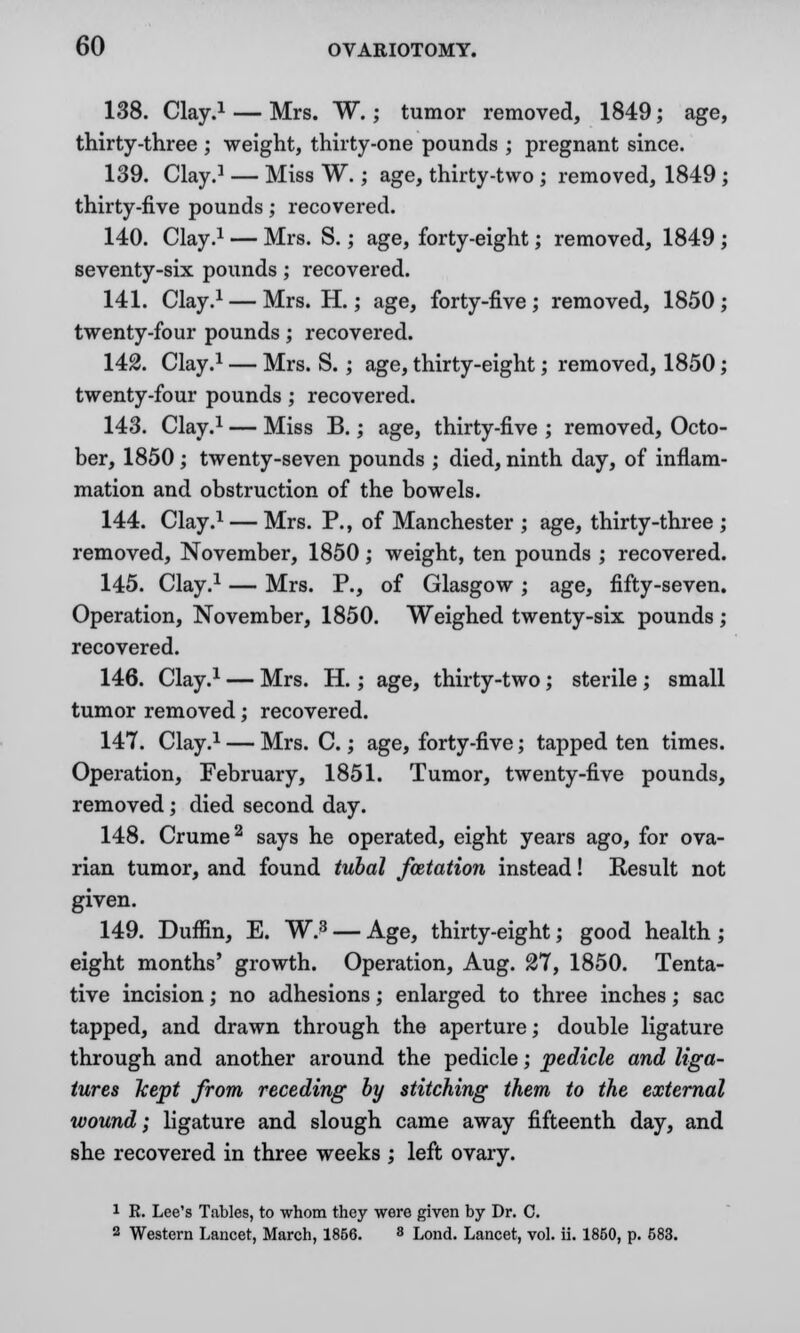 138. Clay.1 — Mrs. W.; tumor removed, 1849; age, thirty-three ; weight, thirty-one pounds ; pregnant since. 139. Clay.1 — Miss W.; age, thirty-two ; removed, 1849 ; thirty-five pounds; recovered. 140. Clay.1 — Mrs. S.; age, forty-eight; removed, 1849 ; seventy-six pounds; recovered. 141. Clay.1 — Mrs. H.; age, forty-five ; removed, 1850 ; twenty-four pounds ; recovered. 142. Clay.1 — Mrs. S. ; age, thirty-eight; removed, 1850; twenty-four pounds; recovered. 143. Clay.1 — Miss B.; age, thirty-five ; removed, Octo- ber, 1850; twenty-seven pounds ; died, ninth day, of inflam- mation and obstruction of the bowels. 144. Clay.1 — Mrs. P., of Manchester ; age, thirty-three ; removed, November, 1850; weight, ten pounds ; recovered. 145. Clay.1 — Mrs. P., of Glasgow; age, fifty-seven. Operation, November, 1850. Weighed twenty-six pounds ; recovered. 146. Clay.1 — Mrs. H.; age, thirty-two; sterile; small tumor removed; recovered. 147. Clay.1 — Mrs. C.; age, forty-five; tapped ten times. Operation, February, 1851. Tumor, twenty-five pounds, removed; died second day. 148. Crume2 says he operated, eight years ago, for ova- rian tumor, and found tubal foztation instead! Result not given. 149. Duffin, E. W.* — Age, thirty-eight; good health; eight months' growth. Operation, Aug. 27, 1850. Tenta- tive incision; no adhesions; enlarged to three inches; sac tapped, and drawn through the aperture; double ligature through and another around the pedicle; pedicle and liga- tures kept from receding by stitching them to the external wound; ligature and slough came away fifteenth day, and she recovered in three weeks ; left ovary. i R. Lee's Tables, to whom they were given by Dr. C.