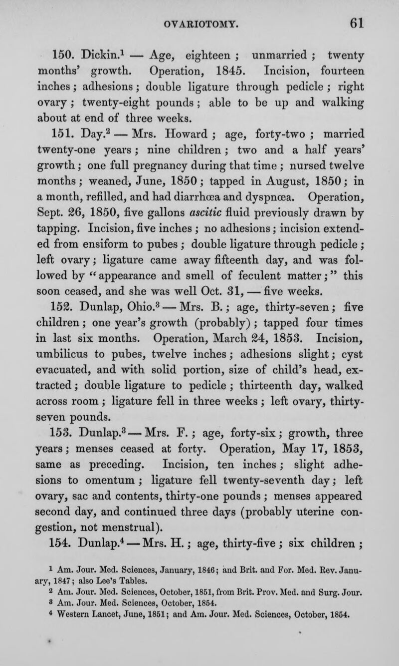 150. Dickin.1 — Age, eighteen ; unmarried ; twenty months' growth. Operation, 1845. Incision, fourteen inches; adhesions; double ligature through pedicle ; right ovary; twenty-eight pounds ; able to be up and walking about at end of three weeks. 151. Day.2 — Mrs. Howard ; age, forty-two ; married twenty-one years ; nine children ; two and a half years' growth; one full pregnancy during that time ; nursed twelve months; weaned, June, 1850 ; tapped in August, 1850; in a month, refilled, and had diarrhoea and dyspnoea. Operation, Sept. 26, 1850, five gallons ascitic fluid previously drawn by tapping. Incision, five inches ; no adhesions; incision extend- ed from ensiform to pubes ; double ligature through pedicle ; left ovary; ligature came away fifteenth day, and was fol- lowed by  appearance and smell of feculent matter; this soon ceased, and she was well Oct. 31, — five weeks. 152. Dunlap, Ohio.3 — Mrs. B.; age, thirty-seven; five children; one year's growth (probably) ; tapped four times in last six months. Operation, March 24, 1853. Incision, umbilicus to pubes, twelve inches; adhesions slight; cyst evacuated, and with solid portion, size of child's head, ex- tracted ; double ligature to pedicle ; thirteenth day, walked across room ; ligature fell in three weeks ; left ovary, thirty- seven pounds. 153. Dunlap.3—Mrs. F. ; age, forty-six; growth, three years; menses ceased at forty. Operation, May 17, 1853, same as preceding. Incision, ten inches; slight adhe- sions to omentum ; ligature fell twenty-seventh day; left ovary, sac and contents, thirty-one pounds ; menses appeared second day, and continued three days (probably uterine con- gestion, not menstrual). 154. Dunlap.4 — Mrs. H.; age, thirty-five ; six children ; 1 Am. Jour. Med. Sciences, January, 1846; and Brit, and For. Med. Eev. Janu- ary, 1847; also Lee's Tables. 2 Am. Jour. Med. Sciences, October, 1851, from Brit. Prov. Med. and Surg. Jour. 8 Am. Jour. Med. Sciences, October, 1854. 4 Western Lancet, June, 1851; and Am. Jour. Med. Sciences, October, 1854.