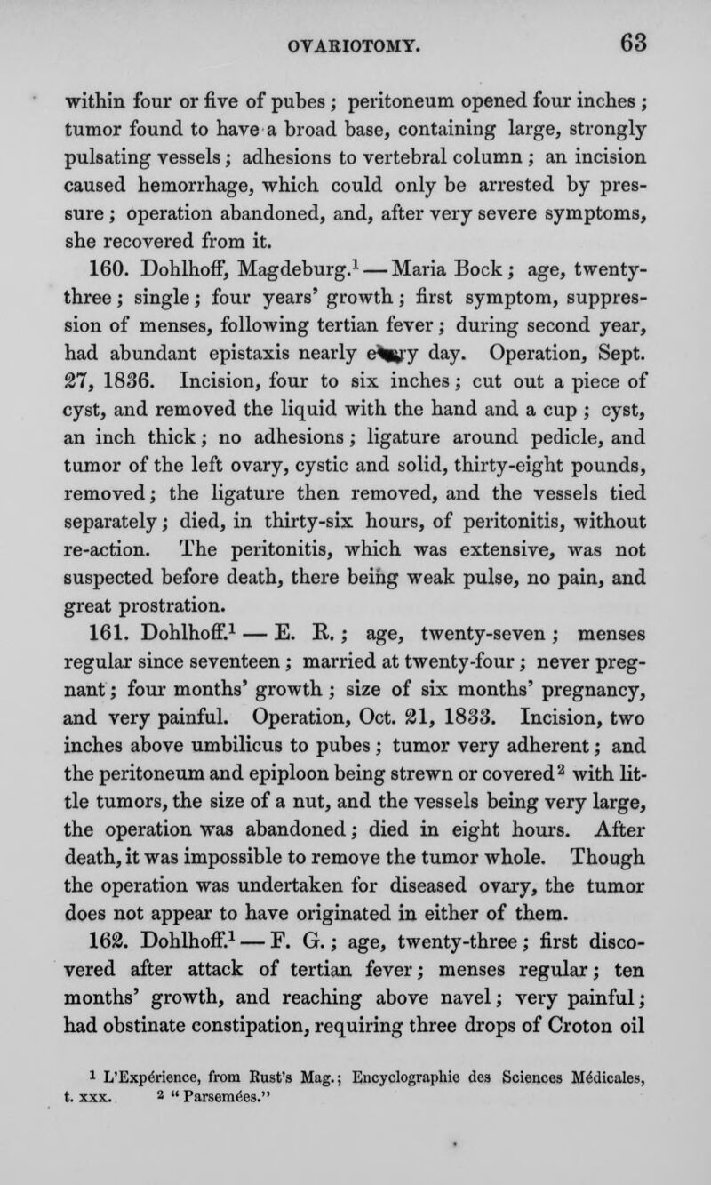 within four or five of pubes ; peritoneum opened four inches ; tumor found to have a broad base, containing large, strongly- pulsating vessels; adhesions to vertebral column ; an incision caused hemorrhage, which could only be arrested by pres- sure ; operation abandoned, and, after very severe symptoms, she recovered from it. 160. Dohlhoff, Magdeburg.1 — Maria Bock; age, twenty- three ; single; four years' growth; first symptom, suppres- sion of menses, following tertian fever; during second year, had abundant epistaxis nearly e%^y day. Operation, Sept. 27, 1836. Incision, four to six inches; cut out a piece of cyst, and removed the liquid with the hand and a cup ; cyst, an inch thick; no adhesions; ligature around pedicle, and tumor of the left ovary, cystic and solid, thirty-eight pounds, removed; the ligature then removed, and the vessels tied separately; died, in thirty-six hours, of peritonitis, without re-action. The peritonitis, which was extensive, was not suspected before death, there being weak pulse, no pain, and great prostration. 161. Dohlhoff.1 — E. R.; age, twenty-seven ; menses regular since seventeen ; married at twenty-four; never preg- nant ; four months' growth; size of six months' pregnancy, and very painful. Operation, Oct. 21, 1833. Incision, two inches above umbilicus to pubes ; tumor very adherent; and the peritoneum and epiploon being strewn or covered2 with lit- tle tumors, the size of a nut, and the vessels being very large, the operation was abandoned; died in eight hours. After death, it was impossible to remove the tumor whole. Though the operation was undertaken for diseased ovary, the tumor does not appear to have originated in either of them. 162. Dohlhoff.1 — F. G.; age, twenty-three; first disco- vered after attack of tertian fever; menses regular; ten months' growth, and reaching above navel; very painful; had obstinate constipation, requiring three drops of Croton oil 1 L'Experience, from Eust's Mag.; Encyclographie des Sciences Medicates, t. xxx. 2  Parsemees.
