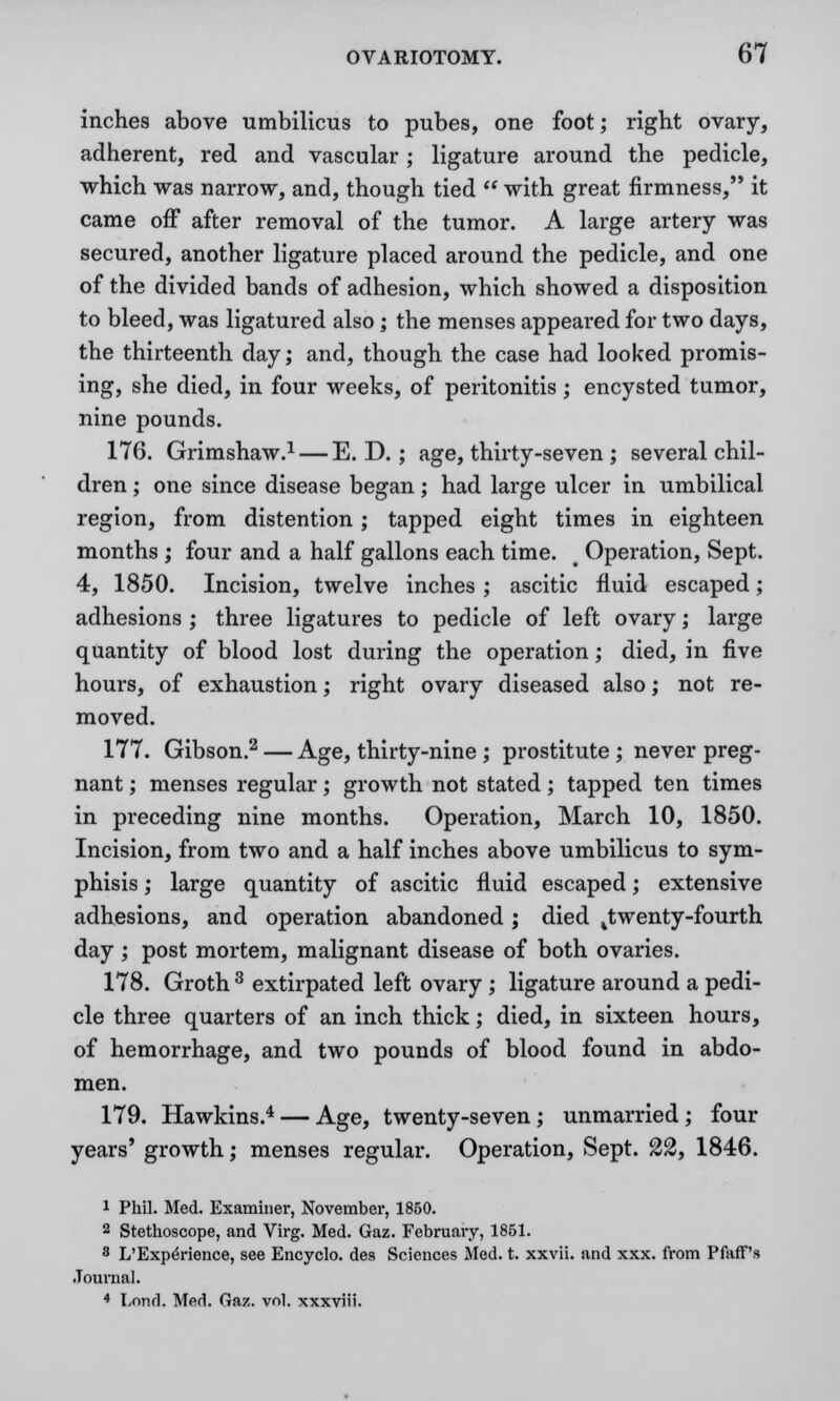 inches above umbilicus to pubes, one foot; right ovary, adherent, red and vascular; ligature around the pedicle, which was narrow, and, though tied M with great firmness, it came off after removal of the tumor. A large artery was secured, another ligature placed around the pedicle, and one of the divided bands of adhesion, which showed a disposition to bleed, was ligatured also; the menses appeared for two days, the thirteenth day; and, though the case had looked promis- ing, she died, in four weeks, of peritonitis; encysted tumor, nine pounds. 176. Grimshaw.1 — E. D.; age, thirty-seven; several chil- dren ; one since disease began; had large ulcer in umbilical region, from distention; tapped eight times in eighteen months ; four and a half gallons each time. t Operation, Sept. 4, 1850. Incision, twelve inches; ascitic fluid escaped; adhesions ; three ligatures to pedicle of left ovary; large quantity of blood lost during the operation; died, in five hours, of exhaustion; right ovary diseased also; not re- moved. 177. Gibson.2 — Age, thirty-nine ; prostitute ; never preg- nant ; menses regular; growth not stated; tapped ten times in preceding nine months. Operation, March 10, 1850. Incision, from two and a half inches above umbilicus to sym- phisis ; large quantity of ascitic fluid escaped; extensive adhesions, and operation abandoned ; died ^twenty-fourth day; post mortem, malignant disease of both ovaries. 178. Groth 3 extirpated left ovary ; ligature around a pedi- cle three quarters of an inch thick; died, in sixteen hours, of hemorrhage, and two pounds of blood found in abdo- men. 179. Hawkins.4 — Age, twenty-seven; unmarried; four years' growth; menses regular. Operation, Sept. 22, 1846. i Phil. Med. Examiner, November, 1850. 2 Stethoscope, and Virg. Med. Gaz. February, 1851. 8 L'ExpeVience, see Encyclo. des Sciences Med. t. xxvii. and xxx. from Pfaff's Journal. 4 Lnnrl. Med. Gaz. vol. xxxviii.