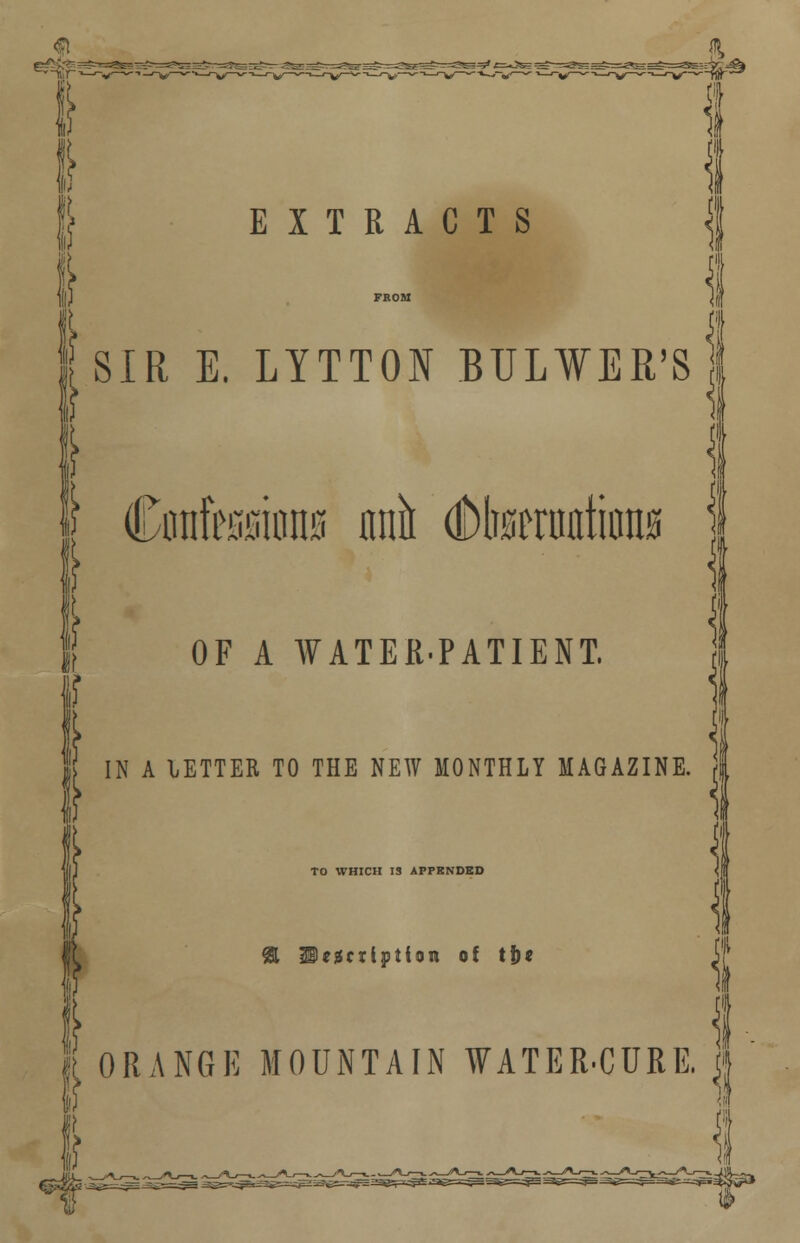 Q $, «*=^_^^_ | EXTRACTS | J FROM \l I SIR E. LYTTOI BULWER'Sl | | Confessions nnn dDbseraotions if OF A WATER-PATIENT. } [ IN A LETTER TO THE NEW MONTHLY MAGAZINE. TO WHICH IS APPENDED Iejscxiption of tj)« ! ORANGE MOUNTAIN WATER.CURE. j