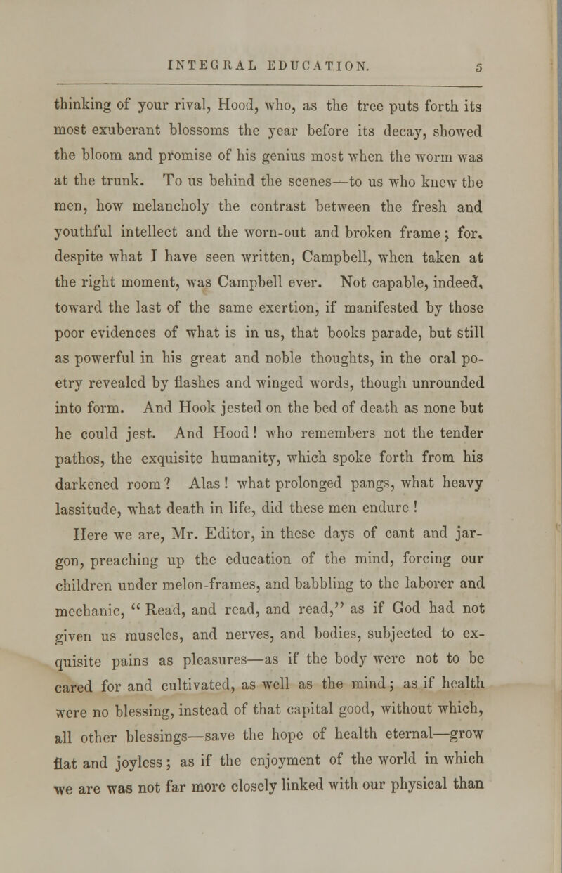 INTEGRAL EDUCATION. thinking of your rival, Hood, who, as the tree puts forth its most exuberant blossoms the year before its decay, showed the bloom and promise of his genius most when the worm was at the trunk. To us behind the scenes—to us who knew the men, how melancholy the contrast between the fresh and youthful intellect and the worn-out and broken frame; for. despite what I have seen written, Campbell, when taken at the right moment, was Campbell ever. Not capable, indeed, toward the last of the same exertion, if manifested by those poor evidences of what is in us, that books parade, but still as powerful in his great and noble thoughts, in the oral po- etry revealed by flashes and winged words, though unrounded into form. And Hook jested on the bed of death as none but he could jest. And Hood! who remembers not the tender pathos, the exquisite humanity, which spoke forth from his darkened room ? Alas ! what prolonged pangs, what heavy lassitude, what death in life, did these men endure ! Here we are, Mr. Editor, in these days of cant and jar- gon, preaching up the education of the mind, forcing our children under melon-frames, and babbling to the laborer and mechanic,  Read, and read, and read, as if God had not given us muscles, and nerves, and bodies, subjected to ex- quisite pains as pleasures—as if the body were not to be cared for and cultivated, as well as the mind; as if health ttere no blessing, instead of that capital good, without which, all other blessings—save the hope of health eternal—grow flat and joyless; as if the enjoyment of the world in which we are was not far more closely linked with our physical than