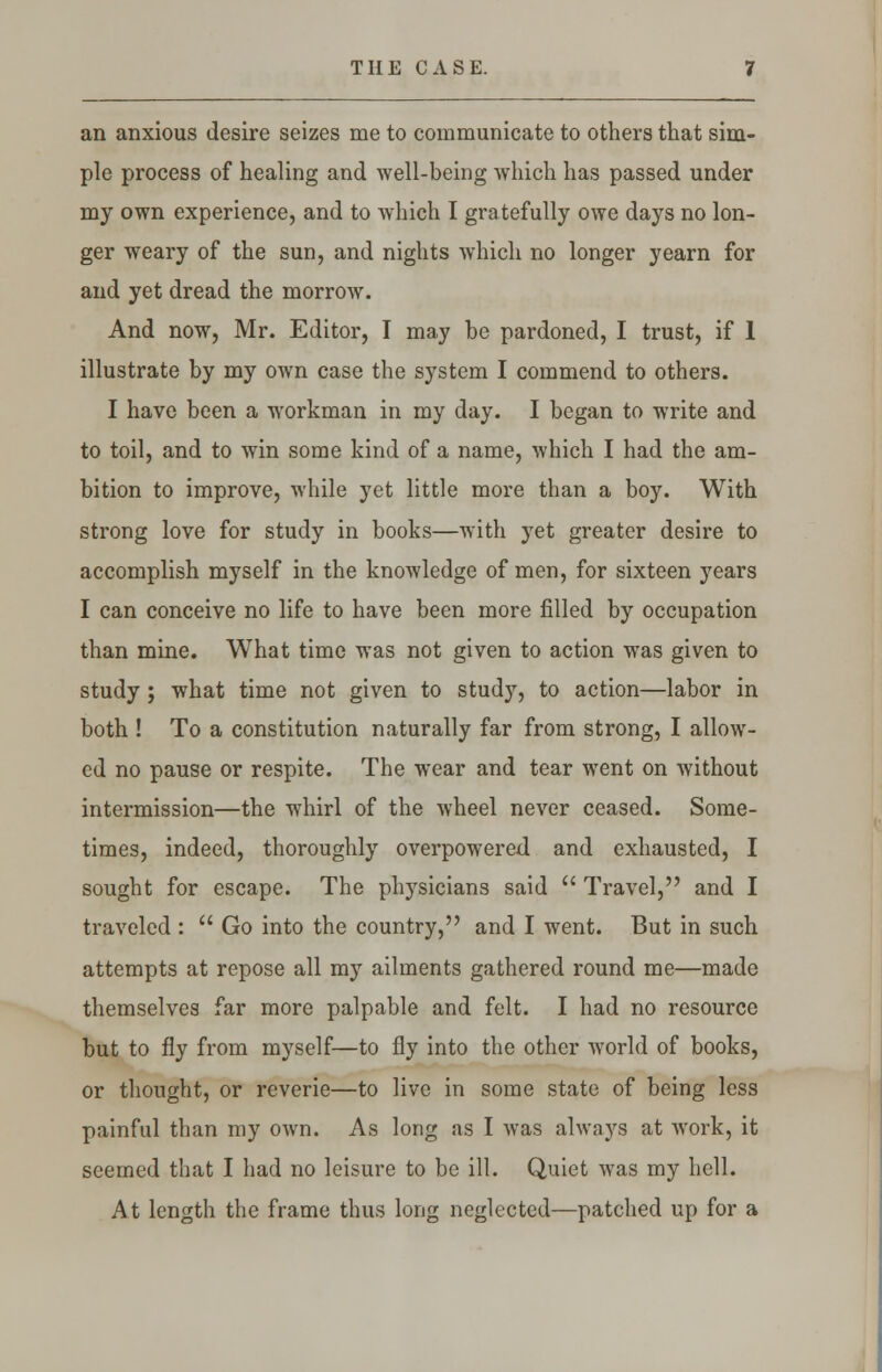 THE CASE. an anxious desire seizes me to communicate to others that sim- ple process of healing and well-being which has passed under my own experience, and to which I gratefully owe days no lon- ger weary of the sun, and nights which no longer yearn for and yet dread the morrow. And now, Mr. Editor, I may be pardoned, I trust, if 1 illustrate by my own case the system I commend to others. I have been a workman in my day. I began to write and to toil, and to win some kind of a name, which I had the am- bition to improve, while yet little more than a boy. With strong love for study in books—with yet greater desire to accomplish myself in the knowledge of men, for sixteen years I can conceive no life to have been more filled by occupation than mine. What time was not given to action was given to study ; what time not given to study, to action—labor in both ! To a constitution naturally far from strong, I allow- ed no pause or respite. The wear and tear went on without intermission—the whirl of the wheel never ceased. Some- times, indeed, thoroughly overpowered and exhausted, I sought for escape. The physicians said  Travel, and I traveled :  Go into the country, and I went. But in such attempts at repose all my ailments gathered round me—made themselves far more palpable and felt. I had no resource but to fly from myself—to fly into the other world of books, or thought, or reverie—to live in some state of being less painful than my own. As long as I was always at work, it seemed that I had no leisure to be ill. Quiet was my hell. At length the frame thus long neglected—patched up for a
