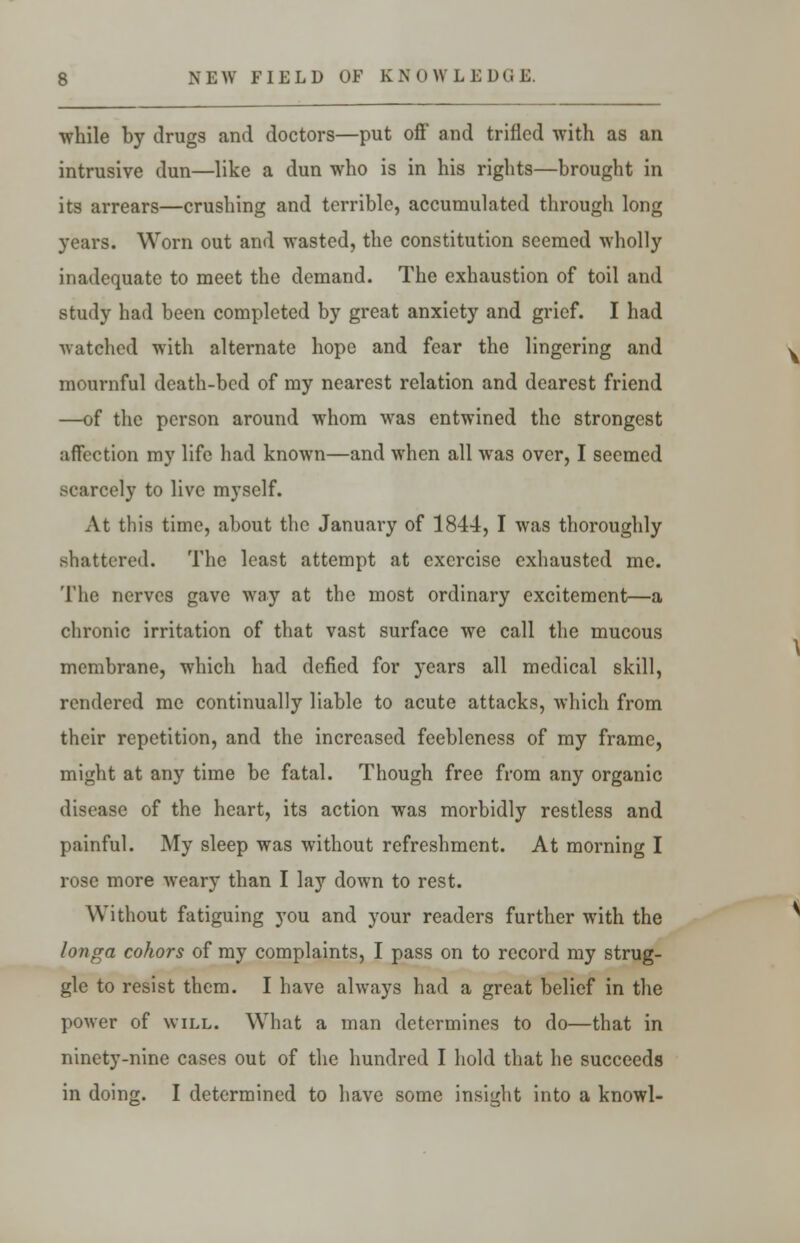 while by drugs and doctors—put off and trifled with as an intrusive dun—like a dun who is in his rights—brought in its arrears—crushing and terrible, accumulated through long years. Worn out and wasted, the constitution seemed wholly inadequate to meet the demand. The exhaustion of toil and study had been completed by great anxiety and grief. I had watched with alternate hope and fear the lingering and mournful death-bed of my nearest relation and dearest friend —of the person around whom was entwined the strongest affection my life had known—and when all was over, I seemed scarcely to live myself. At this time, about the January of 1844, I was thoroughly shattered. The least attempt at exercise exhausted me. The nerves gave way at the most ordinary excitement—a chronic irritation of that vast surface we call the mucous membrane, which had defied for years all medical skill, rendered me continually liable to acute attacks, which from their repetition, and the increased feebleness of my frame, might at any time be fatal. Though free from any organic disease of the heart, its action was morbidly restless and painful. My sleep was without refreshment. At morning I rose more weary than I lay down to rest. Without fatiguing you and your readers further with the longa cohors of my complaints, I pass on to record my strug- gle to resist them. I have always had a great belief in the power of will. What a man determines to do—that in ninety-nine cases out of the hundred I hold that he succeeds in doing. I determined to have some insight into a knowl-
