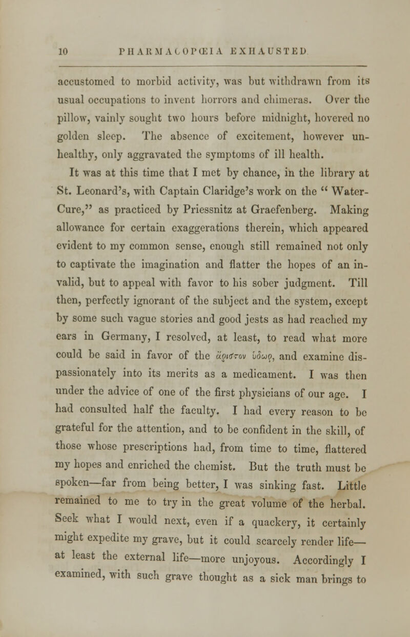 accustomed to morbid activity, was but withdrawn from its usual occupations to invent horrors and chimeras. Over the pillow, vainly sought two hours before midnight, hovered no golden sleep. The absence of excitement, however un- healthy, only aggravated the symptoms of ill health. It was at this time that I met by chance, in the library at St. Leonard's, with Captain Claridge's work on the Water- Cure, as practiced by Priessnitz at Graefenberg. Making allowance for certain exaggerations therein, which appeared evident to my common sense, enough still remained not only to captivate the imagination and flatter the hopes of an in- valid, but to appeal with favor to his sober judgment. Till then, perfectly ignorant of the subject and the system, except by some such vague stories and good jests as had reached my ears in Germany, I resolved, at least, to read what more could be said in favor of the ajioVov Wwp, and examine dis- passionately into its merits as a medicament. I was then under the advice of one of the first physicians of our age. I had consulted half the faculty. I had every reason to be grateful for the attention, and to be confident in the skill, of those whose prescriptions had, from time to time, flattered my hopes and enriched the chemist. But the truth must be spoken—far from being better, I was sinking fast. Little remained to me to try in the great volume of the herbal. Seek what I would next, even if a quackery, it certainly might expedite my grave, but it could scarcely render life— at least the external life—more unjoyous. Accordingly I examined, with such grave thought as a sick man brings to