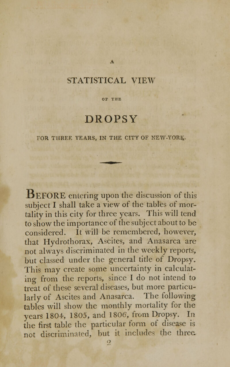 STATISTICAL VIEW OF THE DROPSY FOR THREE YEARS, IN THE CITY OF NEW-YOR&, DEFORE entering upon the discussion of this subject I shall take a view of the tables of mor- tality in this city for three years. This will tend to show the importance of the subject about to be considered. It will be remembered, however, that Hydrothorax, Ascites, and Anasarca are not always discriminated in the weekly reports, but classed under the general title of Dropsy. This may create some uncertainty in calculat- ing from the reports, since I do not intend to treat of these several diseases, but more particu- larly of Ascites and Anasarca. The following tables will show the monthly mortality for the years 1804, 1805, and 1806, from Dropsy. In the first table the particular form of disease is not discriminated, but it includes the three