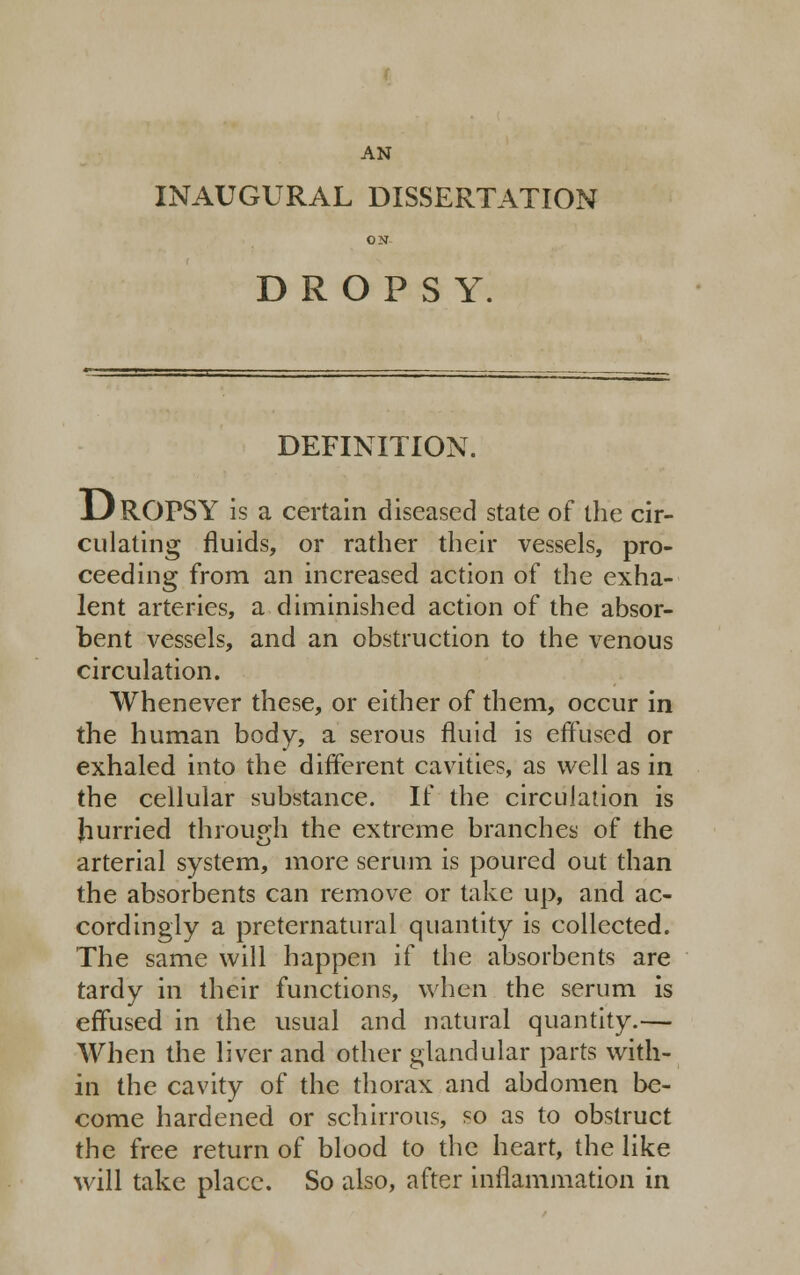 AN INAUGURAL DISSERTATION ON DROPSY. DEFINITION. DROPSY is a certain diseased state of the cir- culating fluids, or rather their vessels, pro- ceeding from an increased action of the exha- lent arteries, a diminished action of the absor- bent vessels, and an obstruction to the venous circulation. Whenever these, or either of them, occur in the human body, a serous fluid is effused or exhaled into the different cavities, as well as in the cellular substance. If the circulation is hurried through the extreme branches of the arterial system, more serum is poured out than the absorbents can remove or take up, and ac- cordingly a preternatural quantity is collected. The same will happen if the absorbents are tardy in their functions, when the serum is effused in the usual and natural quantity.— When the liver and other glandular parts with- in the cavity of the thorax and abdomen be- come hardened or schirrous, so as to obstruct the free return of blood to the heart, the like will take place. So also, after inflammation in