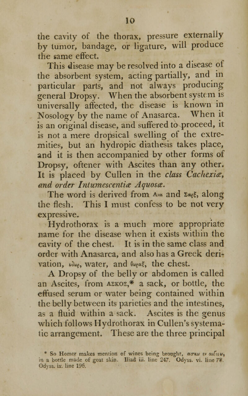 the cavity of the thorax, pressure externally by tumor, bandage, or ligature, will produce the same effect. This disease may be resolved into a disease of the absorbent system, acting partially, and in particular parts, and not always producing general Dropsy. When the absorbent system is universally affected, the disease is known in Nosology by the name of Anasarca. When it is an original disease, and suffered to proceed, it is not a mere dropsical swelling of the extre- mities, but an hydropic diathesis takes place, and it is then accompanied by other forms of Dropsy, oftener with Ascites than any other. It is placed by Cullen in the class Cachexia, and order Intumescentia Aquosa. The word is derived from Av* and £«??, along the flesh. This 1 must confess to be not very expressive. Hydrothorax is a much more appropriate name for the disease when it exists within the cavity of the chest. It is in the same class and order with Anasarca, and also has a Greek deri- vation, i;3ty, water, and e«e*?, the chest. A Dropsy of the belly or abdomen is called an Ascites, from askos,* a sack, or bottle, the effused serum or water being contained within the belly between its parieties and the intestines, as a fluid within a sack. Ascites is the genus which follows Hydrothorax in Cullen's systema- tic arrangement. These are the three principal * So Homer makes mention of wines being brought, aT)tw tv ecifuu, in a bottle made of goat skin. Iliad iii. line 247. Odyss. vi. line 7£ Odyss. ix. line 196.