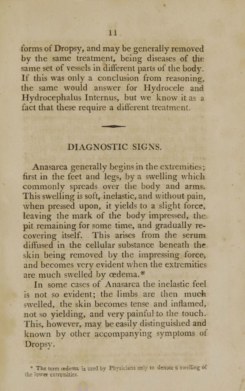 forms of Dropsy, and may be generally removed by the same treatment, being diseases of the: same set of vessels in different parts of the body. If this was only a conclusion from reasoning, the same would answer for Hydrocele and Hydrocephalus Internus, but we know it as a fact that these require a different treatment. DIAGNOSTIC SIGNS. Anasarca generally begins in the extremities; first in the feet and legs, by a swelling which commonly spreads over the body and arms. This swelling is soft, inelastic, and without pain, when pressed upon, it yields to a slight force, leaving the mark of the body impressed, the pit remaining for some time, and gradually re- covering itself. This arises from the serum diffused in the cellular substance beneath the skin being removed by the impressing force, and becomes very evident when the extremities are much swelled by oedema.* In some cases of Anasarca the inelastic feel is not so evident; the limbs are then much swelled, the skin becomes tense and inflamed, not so yielding, and very painful to the touch. This, however, may be easily distinguished and known by other accompanying symptoms of Dropsy. * The term oedema is used by Physicians only to denote a swelling of the lower extremities.