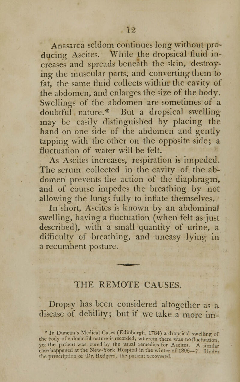 Anasarca seldom continues long without pro- ducing Ascites. While the dropsical fluid in- creases and spreads beneath the skin, destroy- ing the muscular parts, and converting them to fat, the same fluid collects within the cavity of the abdomen, and enlarges the size of the body. Swellings of the abdomen are sometimes of a doubtful nature.* But a dropsical swelling may be easily distinguished by placing the hand on one side of the abdomen and gently tapping with the other on the opposite side; a fluctuation of water will be felt. As Ascites increases, respiration is impeded. The scrum collected in the cavity of the ab- domen prevents the action of the diaphragm, and of course impedes the breathing by not allowing the lungs fully to inflate themselves. In short, Ascites is known by an abdominal swelling, having a fluctuation (when felt as just described), with a small quantity of urine, a difficulty of breathing, and uneasy lying in a recumbent posture. THE REMOTE CAUSES. Dropsy has been considered altogether as a. disease of debility; but if we take a more im- * In Duncan's Medical Cases (Edinburgh, 1784) a dropsical swelling of the body of a doubtful nature is recorded, wherein there was no fluctuation, yet the patient was cured by the usual remedies for Ascites. A similar case happened at the New-York Hospital in the winter of 18Q6—?. Under the prescript ion of Dr. Rodgers, the patient recovei