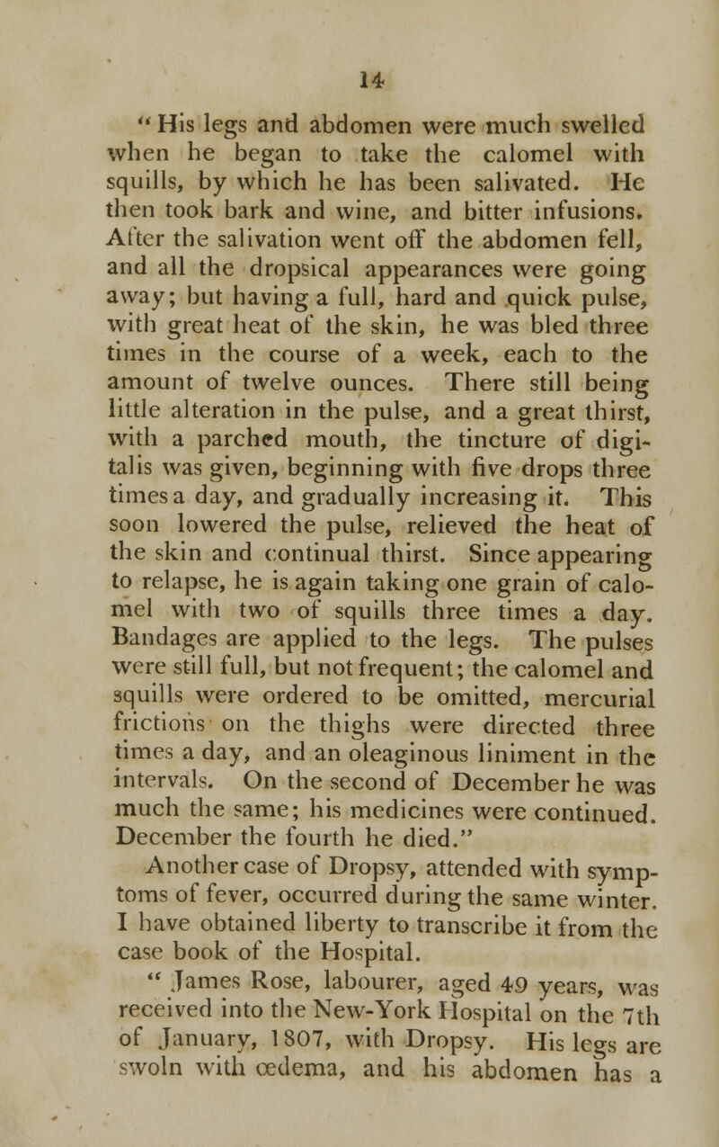  His legs and abdomen were much swelled when he began to take the calomel with squills, by which he has been salivated. He then took bark and wine, and bitter infusions. After the salivation went off the abdomen fell, and all the dropsical appearances were going away; but having a full, hard and quick pulse, with great heat of the skin, he was bled three times in the course of a week, each to the amount of twelve ounces. There still being little alteration in the pulse, and a great thirst, with a parched mouth, the tincture of digi- talis was given, beginning with five drops three times a day, and gradually increasing it. This soon lowered the pulse, relieved the heat of the skin and continual thirst. Since appearing to relapse, he is again taking one grain of calo- mel with two of squills three times a day. Bandages are applied to the legs. The pulses were still full, but not frequent; the calomel and squills were ordered to be omitted, mercurial frictions on the thighs were directed three times a day, and an oleaginous liniment in the intervals. On the second of December he was much the same; his medicines were continued. December the fourth he died. Another case of Dropsy, attended with symp- toms of fever, occurred during the same winter. I have obtained liberty to transcribe it from the case book of the Hospital.  James Rose, labourer, aged 49 years, was received into the New-York Hospital on the 7th of January, 1807, with Dropsy. His legs are swoln with oedema, and his abdomen has a