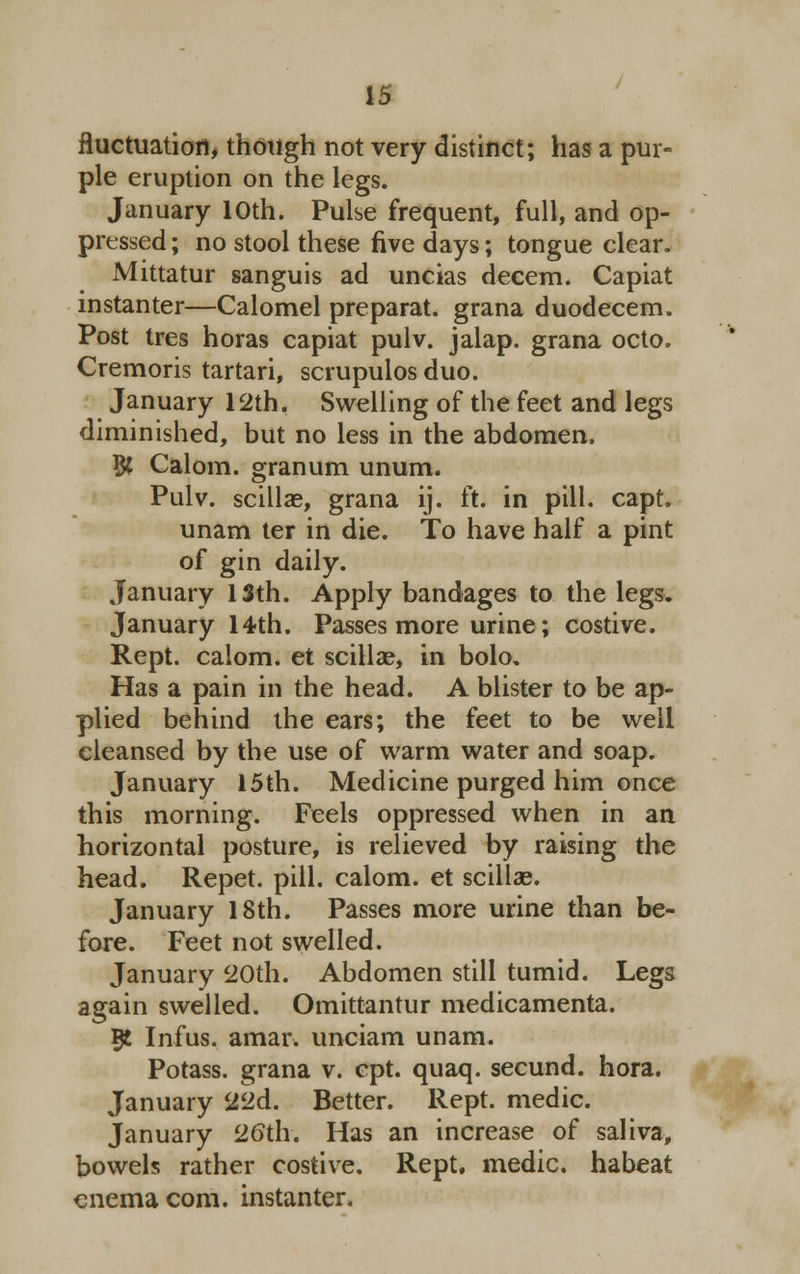 fluctuation, though not very distinct; has a pur- ple eruption on the legs. January 10th. Pulse frequent, full, and op- pressed ; no stool these five days; tongue clear. Mittatur sanguis ad uncias decern. Capiat instanter—Calomel preparat. grana duodecem. Post tres horas capiat pulv. jalap, grana octo. Cremoris tartari, scrupulos duo. January 12th. Swelling of the feet and legs diminished, but no less in the abdomen. B( Calom. granum unum. Pulv. scillae, grana ij. ft. in pill. capt. unam ter in die. To have half a pint of gin daily. January 13th. Apply bandages to the legs. January 14th. Passes more urine; costive. Rept. calom. et scillae, in bolo. Has a pain in the head. A blister to be ap- plied behind the ears; the feet to be well cleansed by the use of warm water and soap. January 15th. Medicine purged him once this morning. Feels oppressed when in an horizontal posture, is relieved by raising the head. Repet. pill, calom. et scillae. January 18th. Passes more urine than be- fore. Feet not swelled. January 20th. Abdomen still tumid. Legs again swelled. Omittantur medicamenta. 5t Infus. amar. unciam unam. Potass, grana v. cpt. quaq. secund. hora. January 22d. Better. Rept. medic. January 26th. Has an increase of saliva, bowels rather costive. Rept. medic, habeat enema com. instanter.