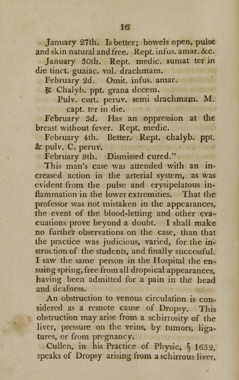 January 27th. Is better; bowels open, pulse and skin natural and free. Rept. inf us. amar. &c. January 30th. Rept. medic, sumat ter in die tinct. guaiac. vol. drachmam. February 2d. Omit, infus. amar. # Chalyb. ppt. grana decern. Pulv. cort. peruv. semi drachmam. M. capt. ter in die. February 3d. Has an oppression at the breast without fever. Rept. medic. February 4th. Better. Rept. chalyb. ppt. & pulv. C, peruv. February 9th. Dismissed cured. This man's case was attended with an in- creased action in the arterial system, as was evident from the pulse and erysipelatous in* flammalion in the lower extremities. That the professor was not mistaken in the appearances, the event of the blood-letting and other eva- cuations prove beyond a doubt. I shall make no further observations on the case, than that the practice was judicious, varied, for the in- struction of the students, and finally successful. I saw the same person in the Hospital the en- suing spring, free from all dropsical appearances, having been admitted for a pain in the head and deafness. An obstruction to venous circulation is con- sidered as a remote cause of Dropsy. This obstruction may arise from a schirrosity of the liver, pressure on the veins, by tumors, liga- tures, or from pregnancy. Cullen, in his Practice of Physic, § 1652, speaks of Dropsy arising from aschirrous liver.