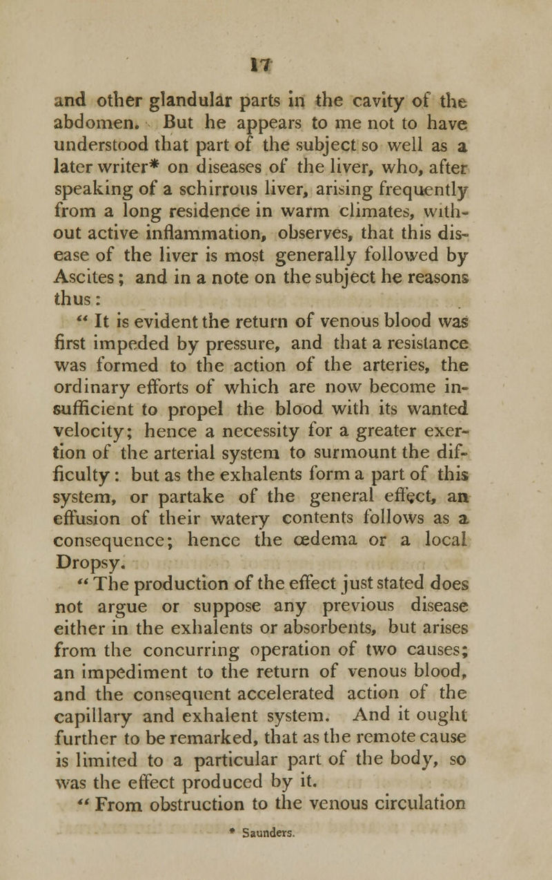 IT and other glandular parts in the cavity of the abdomen. But he appears to me not to have understood that part of the subject so well as a later writer* on diseases of the liver, who, after speaking of a schirrous liver, arising frequently from a long residence in warm climates, with- out active inflammation, observes, that this dis- ease of the liver is most generally followed by Ascites; and in a note on the subject he reasons thus:  It is evident the return of venous blood was first impeded by pressure, and that a resistance was formed to the action of the arteries, the ordinary efforts of which are now become in- sufficient to propel the blood with its wanted velocity; hence a necessity for a greater exer- tion of the arterial system to surmount the dif- ficulty : but as the exhalents form a part of this system, or partake of the general effect, an effusion of their watery contents follows as a consequence; hence the oedema or a local Dropsy.  The production of the effect just stated does not argue or suppose any previous disease either in the exhalents or absorbents, but arises from the concurring operation of two causes; an impediment to the return of venous blood, and the consequent accelerated action of the capillary and exhalent system. And it ought further to be remarked, that as the remote cause is limited to a particular part of the body, so was the effect produced by it.  From obstruction to the venous circulation * Saunders.