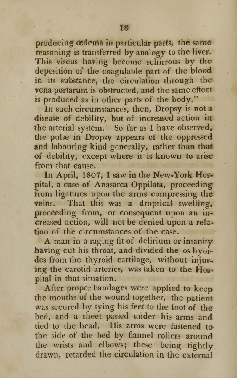 producing oedema in particular parts, the same reasoning is transferred by analogy to the liver. This viscus having become schirrous by the deposition of the coagulable part of the blood in its substance, the circulation through the vena portarum is obstructed, and the same eftect is produced as in other parts of the body. In such circumstances, then, Dropsy is not a disease of debility, but of increased action in the arterial system. So far as I have observed, the pulse in Dropsy appears of the oppressed and labouring kind generally, rather than that of debility, except where it is known to arise from that cause. In April, 1807, I saw in the New-York Hos- pital, a case of Anasarca Oppilata, proceeding from ligatures upon the arms compressing the veins. That this was a dropsical swelling, proceeding from, or consequent upon an in- creased action, will not be denied upon a rela- tion of the circumstances of the case. A man in a raging fit of delirium or insanity having cut his throat, and divided the os hyoi- des from the thyroid cartilage, without injur-* ing the carotid arteries, was taken to the Hos~ pital in that situation. After proper bandages were applied to keep the mouths of the wound together, the patient was secured by tying his feet to the foot of the bed, and a sheet passed under his arms and tied to the head. His arms were fastened to- the side of the bed by flannel rollers around the wrists and elbows; these being tightly drawn, retarded the circulation in the external