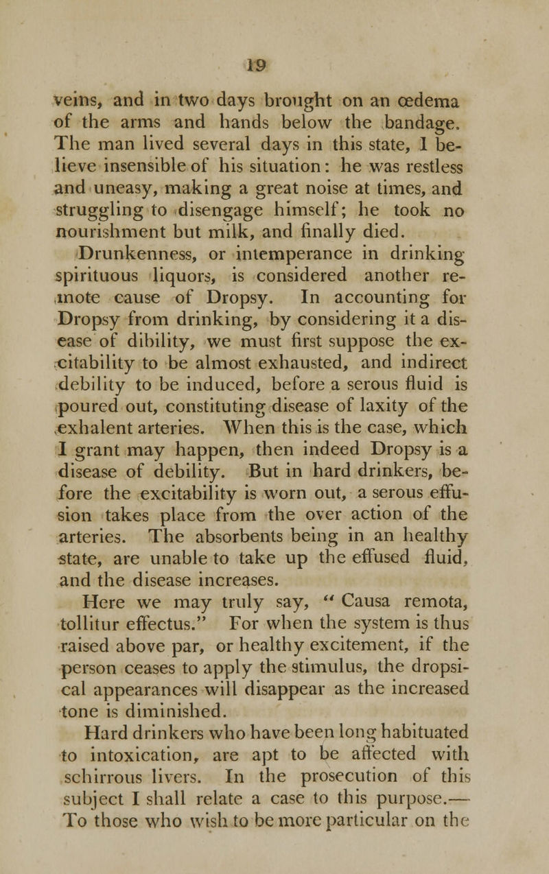 veins, and in two days brought on an oedema of the arms and hands below the bandage. The man lived several days in this state, 1 be- lieve insensible of his situation: he was restless and uneasy, making a great noise at times, and struggling to disengage himself; he took no nourishment but milk, and finally died. Drunkenness, or intemperance in drinking spirituous liquors, is considered another re- mote cause of Dropsy. In accounting for Dropsy from drinking, by considering it a dis- ease of dibility, we must first suppose the ex- citability to be almost exhausted, and indirect debility to be induced, before a serous fluid is poured out, constituting disease of laxity of the ,exhalent arteries. When this is the case, which I grant may happen, then indeed Dropsy is a disease of debility. But in hard drinkers, be- fore the excitability is worn out, a serous effu- sion takes place from the over action of the arteries. The absorbents being in an healthy state, are unable to take up the effused fluid, and the disease increases. Here we may truly say,  Causa remota, tollitur effectus. For when the system is thus raised above par, or healthy excitement, if the person ceases to apply the stimulus, the dropsi- cal appearances will disappear as the increased tone is diminished. Hard drinkers who have been long habituated to intoxication, are apt to be affected with schirrous livers. In the prosecution of this subject I shall relate a case to this purpose.— To those who wish to be more particular on the
