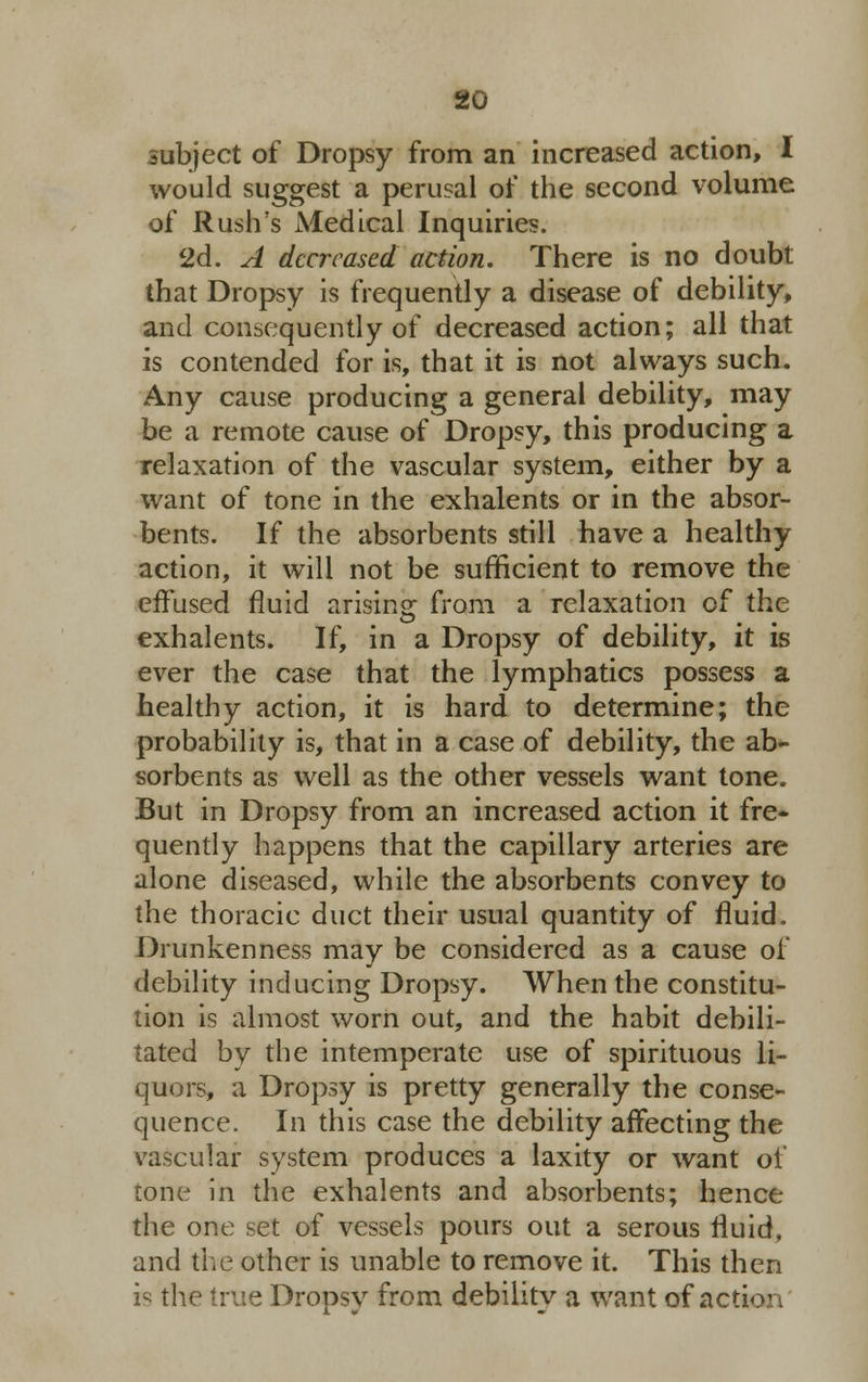 subject of Dropsy from an increased action, I would suggest a perusal of the second volume of Rush's Medical Inquiries. 2d. A decreased action. There is no doubt that Dropsy is frequently a disease of debility, and consequently of decreased action; all that is contended for is, that it is not always such. Any cause producing a general debility, may be a remote cause of Dropsy, this producing a relaxation of the vascular system, either by a want of tone in the exhalents or in the absor- bents. If the absorbents still have a healthy action, it will not be sufficient to remove the effused fluid arising from a relaxation of the exhalents. If, in a Dropsy of debility, it is ever the case that the lymphatics possess a healthy action, it is hard to determine; the probability is, that in a case of debility, the ab- sorbents as well as the other vessels want tone. But in Dropsy from an increased action it fre- quently happens that the capillary arteries are alone diseased, while the absorbents convey to the thoracic duct their usual quantity of fluid. Drunkenness may be considered as a cause of debility inducing Dropsy. When the constitu- tion is almost worn out, and the habit debili- tated by the intemperate use of spirituous li- quors, a Dropsy is pretty generally the conse- quence. In this case the debility affecting the vascular system produces a laxity or want of tone in the exhalents and absorbents; hence the one set of vessels pours out a serous fluid, and the other is unable to remove it. This then is the true Dropsy from debility a want of actio'1