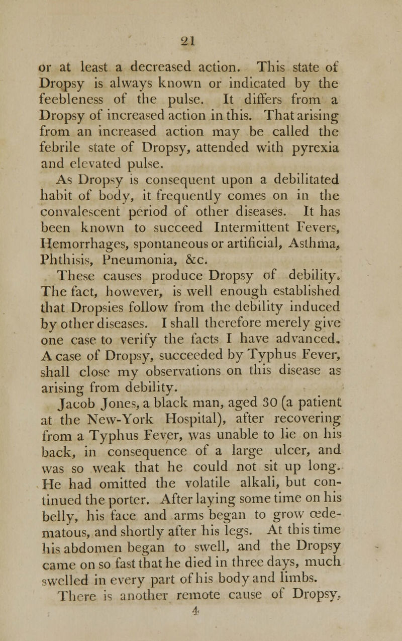 or at least a decreased action. This state of Dropsy is always known or indicated by the feebleness of the pulse. It differs from a Dropsy of increased action in this. That arising from an increased action may be called the febrile state of Dropsy, attended with pyrexia and elevated pulse. As Dropsy is consequent upon a debilitated habit of body, it frequently comes on in the convalescent period of other diseases. It has been known to succeed Intermittent Fevers, Hemorrhages, spontaneous or artificial, Asthma, Phthisis, Pneumonia, &c. These causes produce Dropsy of debility. The fact, however, is well enough established that Dropsies follow from the debility induced by other diseases. I shall therefore merely give one case to verify the facts I have advanced. A case of Dropsy, succeeded by Typhus Fever, shall close my observations on this disease as arising from debility. Jacob Jones, a black man, aged 30 (a patient at the New-York Hospital), after recovering from a Typhus Fever, was unable to He on his back, in consequence of a large ulcer, and was so weak that he could not sit up long. He had omitted the volatile alkali, but con- tinued the porter. After laying some time on his belly, his face and arms began to grow cede- matous, and shortly after his legs. At this time his abdomen began to swell, and the Dropsy came on so fast that he died in three days, much swelled in every part of his body and limbs. There is another remote cause of Dropsy, 4