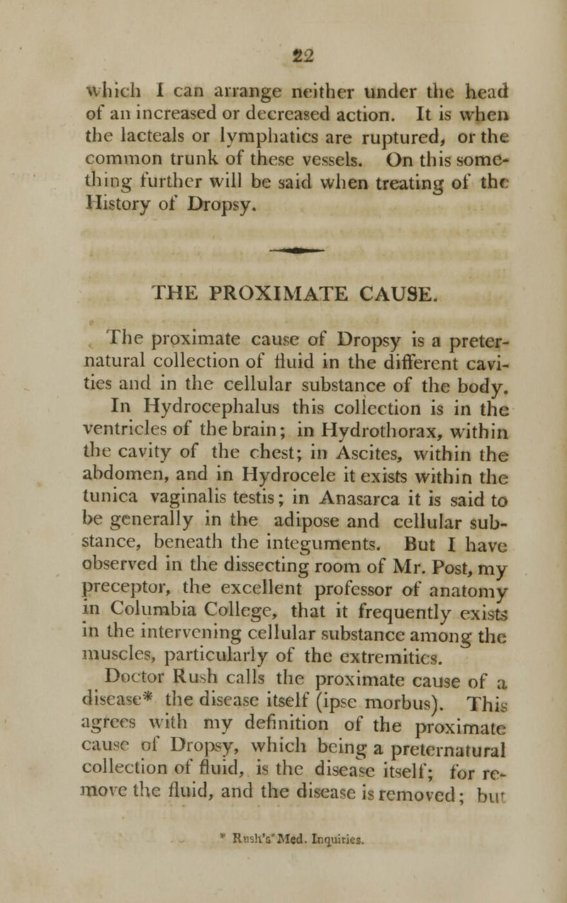 Which I can arrange neither under the head of an increased or decreased action. It is when the lacteals or lymphatics are ruptured, or the common trunk of these vessels. On this some- thing further will be said when treating of the History of Dropsy. THE PROXIMATE CAUSE. The proximate cause of Dropsy is a preter- natural collection of fluid in the different cavi- ties and in the cellular substance of the body. In Hydrocephalus this collection is in the ventricles of the brain; in Hydrothorax, within the cavity of the chest; in Ascites, within the abdomen, and in Hydrocele it exists within the tunica vaginalis testis; in Anasarca it is said to be generally in the adipose and cellular sub- stance, beneath the integuments. But I have observed in the dissecting room of Mr. Post, my preceptor, the excellent professor of anatomy in Columbia College, that it frequently exists in the intervening cellular substance among the muscles, particularly of the extremities. Doctor Rush calls the proximate cause of a disease* the disease itself (ipse morbus). This agrees with my definition of the proximate cause of Dropsy, which being a preternatural collection of fluid, is the disease itself; for re- move the fluid, and the disease is removed; but * Rnsh'a'Med. Inquiries.