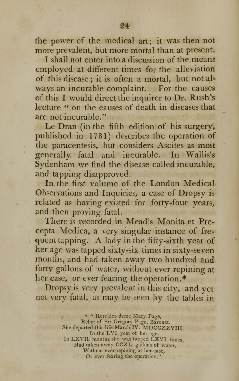 the power of the medical art; it was then not more prevalent, but more mortal than at present. I shall not enter into a discussion of the means employed at different times for the alleviation of this disease; it is often a mortal, but not al- ways an incurable complaint. For the causes of this I would direct the inquirer to Dr. Rush's lecture  on the causes of death in diseases that are not incurable. Lc Dran (in the fifth edition of his surgery, published in 1781) describes the operation of the paracentesis, but considers Ascites as most generally fatal and incurable. In Wallis's Sydenham we find the disease called incurable, and tapping disapproved. In the first volume of the London Medical Observations and Inquiries, a case of Dropsy is related as having existed for forty-four years, and then proving fatal. There is recorded in Mead's Monita et Pre- cepta Medica, a very singular instance of fre- quent tapping. A lady in (he fifty-sixth year of her age was tapped sixty-six times in sixty-seven months, and had taken away two hundred and forty gallons of water, without ever repining at her case, or ever fearing the operation.* Dropsy is very prevalent in this city, and yet not very fatal, as may be seen by the tables in *  Here lies dame Mary Page, Relict of Sir Gregory Page, Baronet. She departed this life March IV. MDCCXXVIII. In the LVI. year of her age. In LXVII. months she was tapped LXVI. times, Had taken away CCXL. gallons of water, Without ever repining at her case, Or ever fearing the operation.