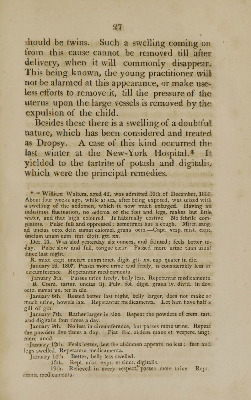 should be twins. Such a swelling coming on from this cause cannot be removed till after delivery, when it will commonly disappear. This being known, the young practitioner will not be alarmed at this appearance, or make use- less efforts to remove it, till the pressure of the uterus upon the large vessels is removed by the expulsion of the child. Besides these there is a swelling of a doubtful nature, which has been considered and treated as Dropsy. A case of this kind occurred the last winter at the New-York Hospital.* It yielded to the tartrite of potash and digitals, which were the principal remedies. *  William Walters, aged 42, was admitted 30th of December, 180& About four weeks ago, while at sea, after being exposed, was seized with a swelling of the abdomen, which is now much enlarged. Having an indistinct fluctuation, no oedema of the feet and legs, makes but little water, and that high coloured. Is habitually costive No febrile com- plaints. Pulse full and oppressed ; sometimes has a cough. Mittr. sang ad uncias octo. dein sumat calomel, grana octo.—Capt. vesp. mist. expt. unciam unam cum. tint digit, gtt. xx. Dec. 31. Was bled yesterday six ounces, and fainted; feels better to- day. Pulse slow and full, tongue clear. Passed more urine than usual ince last night. R. mixt. expt. unciam unam tinct. digit, gtt. xv. cap. quater in die. January 2d. 1807. Passes more urine and freely, is considerably less in circumference. Repetantur medicamenta. January 5th. Passes urine freely, belly less. Repetantur medicamenta. R. Crem. tartar, uncias iij. Pulv. fol. digit, grana iv. divid. in dos octo. sumat un. ter in die. January 6th. Rested better last night, belly larger, does not make sc much urine, bowels lax. Repetantur medicamenta. Let him have half a gill of gin. January 7th. Rather larger in size. Repeat the powders of crem. tart, and digitalis four times a day. January 9th. No less in circumference, but passes more urine. Repeat the powders five times a day. Fiat fric. abdoin. mane et vespere. ungt mere. anod. January 12th. Feels better, but the abdomen appears no less; feet and legs swelled. Repetantur medicamenta. January 14th. Better, belly less swelled. 16th. Rept. mixt. expt. ct tinct. digitalis. 19th. Relieved in every respect,'passes more urine. Rep- ia medicamenta.
