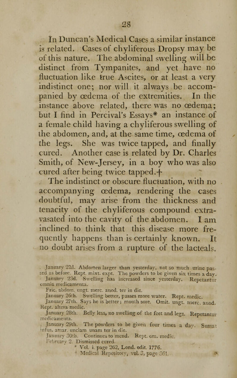 In Duncan's Medical Cases a similar instance is related. Cases of chyliferous Dropsy may be of this nature. The abdominal swelling will be distinct from Tympanites, and yet have no fluctuation like true Ascites, or at least a very indistinct one; nor will it always be accom- panied by cedcma of the extremities. In the instance above related, there was no oedema; but I find in Percival's Essays* an instance of a female child having a chyliferous swelling of the abdomen, and, at the same time, oedema of the legs. She was twice tapped, and finally cured. Another case is related by Dr. Charles Smith, of New-Jersey, in a boy who was also cured after being twice tapped.-f- The indistinct or obscure fluctuation, with no accompanying oedema, rendering the cases doubtful, may arise from the thickness and tenacity of the chyliferous compound extra- vasated into the cavity of the abdomen. I am inclined to think that this disease more fre- quently happens than is certainly known. It no doubt arises from a rupture of the lacteals. January 22d. Abdomen larger than yesterday, not so much urine pas sed as before. Rept. mi.xt. expt. The powders to be given six times a dav. January 23d. Swelling has increased since yesterday. Repctantur omnia medicamenta. Fric. abdom. ungt. mere. anod. ter in die. January 26th. Swelling better, passes more water. Rept. medic. January 27th. Says he is better; mouth sore. Omit. ungt. mere. anod. Rept. altera medic. January 28th. Belly less, no swelling of the feet and legs. Repetantm medicamenta. January 29th. The powders to be given four times a dav. Suma' Mifus. amar. unciam unam ter in die. January oOtb. Continues to mend. Rept. cm. medic. bruary 2. Dismissed cured. * Vol. i. page 262, Lond. edit. 1776. Medical Reposito v, vol. 3, par;