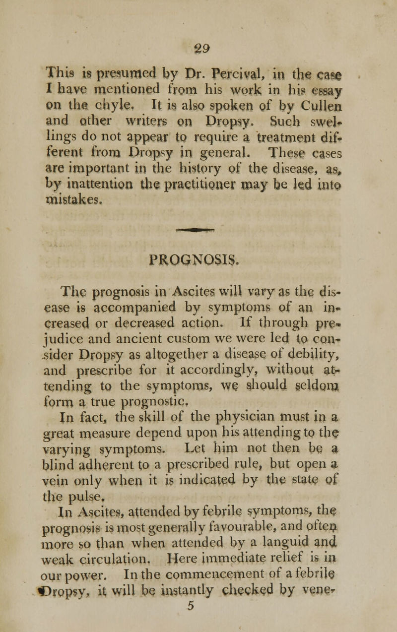 This is presumed by Dr. Percival, in the case I have mentioned from his work in his essay- on the chyle. It is also spoken of by Cullen and other writers on Dropsy. Such swel- lings do not appear to require a treatment dif- ferent from Dropsy in general. These cases are important in the history of the disease, as, by inattention the practitioner may be led into mistakes. PROGNOSIS. The prognosis in Ascites will vary as the dis- ease is accompanied by symptoms of an in- creased or decreased action. If through pre- judice and ancient custom we were led to con- sider Dropsy as altogether a disease of debility, and prescribe for it accordingly, without at- tending to the symptoms, we should seldom form a true prognostic. In fact, the skill of the physician must in a great measure depend upon his attending to the varying symptoms. Let him not then be a blind adherent to a prescribed rule, but open a vein only when it is indicated by the state of the pulse. In Ascites, attended by febrile symptoms, the prognosis is most generally favourable, and often more so than when attended by a languid and weak circulation. Here immediate relief is in our power. In the commencement of a febrile f3ropsy, it will be instantly checked by vene* 5