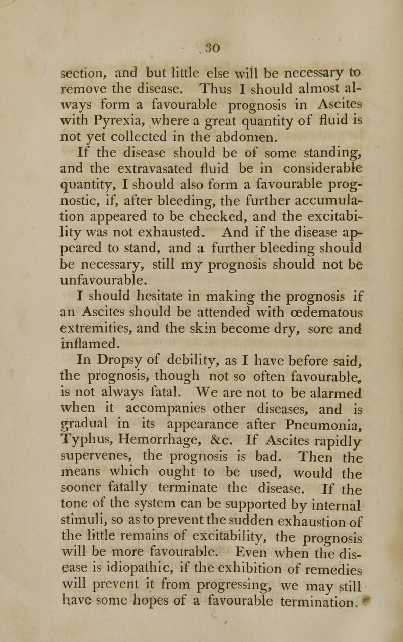 section, and but little else will be necessary to remove the disease. Thus I should almost al- ways form a favourable prognosis in Ascites with Pyrexia, where a great quantity of fluid is not yet collected in the abdomen. If the disease should be of some standing, and the extravasated fluid be in considerable quantity, I should also form a favourable prog- nostic, if, after bleeding, the further accumula- tion appeared to be checked, and the excitabi- lity was not exhausted. And if the disease ap- peared to stand, and a further bleeding should be necessary, still my prognosis should not be unfavourable. I should hesitate in making the prognosis if an Ascites should be attended with cedematous extremities, and the skin become dry, sore and inflamed. In Dropsy of debility, as I have before said, the prognosis, though not so often favourable, is not always fatal. We are not to be alarmed when it accompanies other diseases, and is gradual in its appearance after Pneumonia, Typhus, Hemorrhage, &c. If Ascites rapidly supervenes, the prognosis is bad. Then the means which ought to be used, would the sooner fatally terminate the disease. If the tone of the system can be supported by internal stimuli, so as to prevent the sudden exhaustion of the little remains of excitability, the prognosis will be more favourable. Even when the dis- ease is idiopathic, if the exhibition of remedies will prevent it from progressing, we may still have some hopes of a favourable termination. 