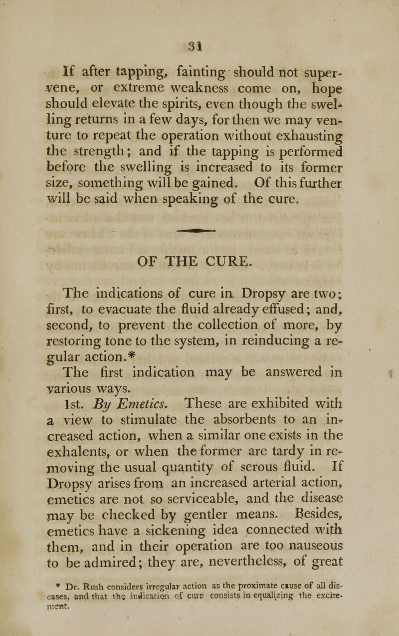 If after tapping, fainting should not super- vene, or extreme weakness come on, hope should elevate the spirits, even though the swel* ling returns in a few days, for then we may ven- ture to repeat the operation without exhausting the strength; and if the tapping is performed before the swelling is increased to its former size, something will be gained. Of this further will be said when speaking of the cure. OF THE CURE. The indications of cure in Dropsy are two; first, to evacuate the fluid already effused; and, second, to prevent the collection of more, by restoring tone to the system, in reinducing a re- gular action.* The first indication may be answered in various ways. 1st. By Emetics. These are exhibited with a view to stimulate the absorbents to an in-r creased action, when a similar one exists in the exhalents, or when the former are tardy in re- moving the usual quantity of serous fluid. If Dropsy arises from an increased arterial action, emetics are not so serviceable, and the disease may be checked by gentler means. Besides, emetics have a sickening idea connected with them, and in their operation are too nauseous to be admired; they are, nevertheless, of great * Dr. Rush considers irregular action as the proximate ctuse of all dis- eases, and that the. indication of cure consists in equalizing the excite- ment.