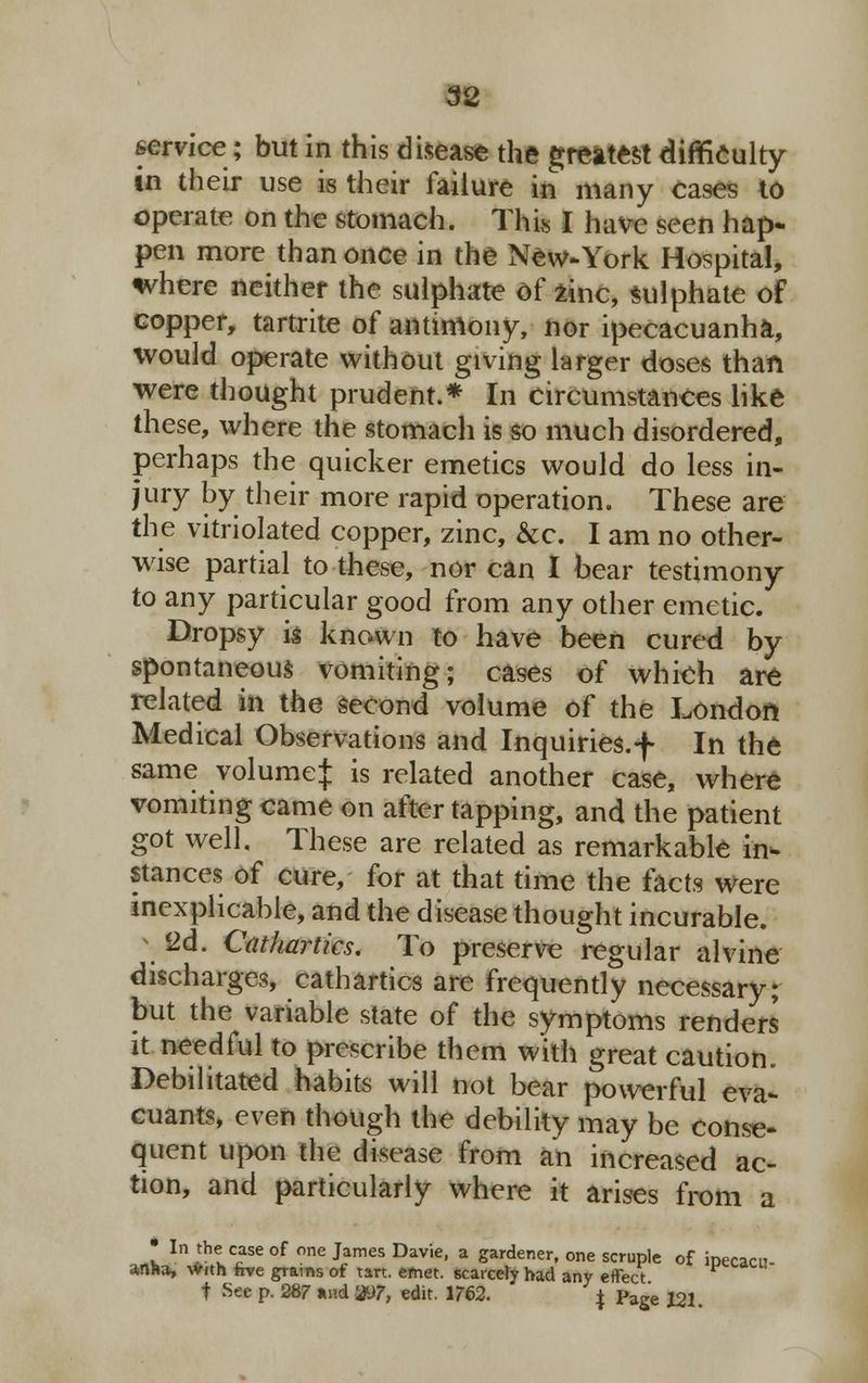 service; but in this disease the greatest difficulty in their use is their failure in many cases to operate on the stomach. This I have seen hap- pen more than once in the New-York Hospital, where neither the sulphate of zinc, sulphate of copper, tartrite of antimony, nor ipecacuanha, would operate without giving larger doses than were thought prudent.* In circumstances like these, where the stomach is so much disordered, perhaps the quicker emetics would do less in- jury by their more rapid operation. These are the vitriolated copper, zinc, &c. I am no other- wise partial to these, nor can I bear testimony to any particular good from any other emetic. Dropsy is known to have been cured by spontaneous vomiting; cases of which are related in the second volume of the London Medical Observations and Inquiries.f In the same volume;}; is related another case, where vomiting came on after tapping, and the patient got well. These are related as remarkable in- stances of cure, for at that time the facts were inexplicable, and the disease thought incurable. 2d. Cathartics. To preserve regular alvine discharges, cathartics are frequently necessary; but the variable state of the symptoms renders it needful to prescribe them with great caution. Debilitated habits will not bear powerful eva- cuants, even though the debility may be conse- quent upon the disease from an increased ac- tion, and particularly where it arises from a • In the case of one James Davie, a gardener, one scruple of ipecacu- anha, With rrve grams of tart. emet. scarcely had any effect f See p, 287 and 31)7, edit. 1762. J page J21