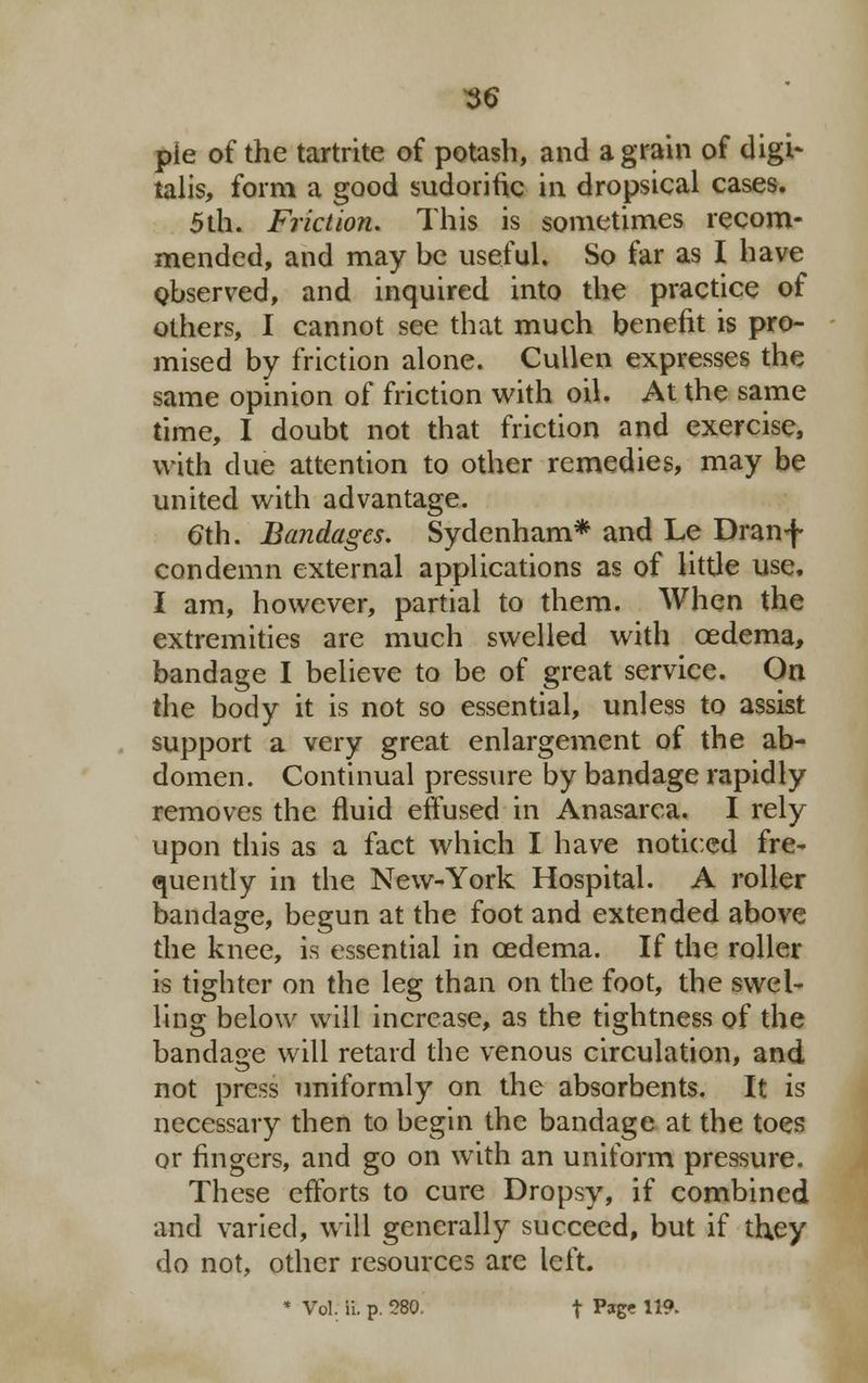 pie of the tartrite of potash, and a grain of digi- talis, form a good sudorific in dropsical cases. 5th. Friction. This is sometimes recom- mended, and may be useful. So far as I have observed, and inquired into the practice of others, I cannot see that much benefit is pro- mised by friction alone. Cullen expresses the same opinion of friction with oil. At the same time, I doubt not that friction and exercise, with due attention to other remedies, may be united with advantage. eth. Bandages. Sydenham* and Le Dranf condemn external applications as of little use. I am, however, partial to them. When the extremities are much swelled with oedema, bandage I believe to be of great service. On the body it is not so essential, unless to assist support a very great enlargement of the ab- domen. Continual pressure by bandage rapidly removes the fluid effused in Anasarca. I rely upon this as a fact which I have noticed fre- quently in the New-York Hospital. A roller bandage, begun at the foot and extended above the knee, is essential in oedema. If the roller- is tighter on the leg than on the foot, the swel- ling below will increase, as the tightness of the bandage will retard the venous circulation, and not press uniformly on the absorbents. It is necessary then to begin the bandage at the toes or fingers, and go on with an uniform pressure. These efforts to cure Dropsy, if combined and varied, will generally succeed, but if they do not, other resources are left. * Vol. ii. p. 580. f Pstg? 119-